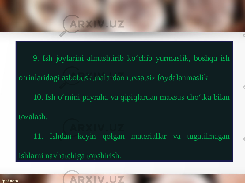 9. Ish joylarini almashtirib k о‘ chib yurmaslik, boshqa ish о‘ rinlaridagi asbobuskunalardan ruxsatsiz foydalanmaslik. 10. Ish o‘rnini payraha va qipiqlardan maxsus cho‘tka bilan tozalash. 11. Ishdan keyin qolgan materiallar va tugatilmagan ishlarni navbatchiga topshirish. 