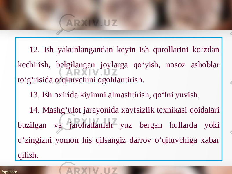 12. Ish yakunlangandan keyin ish qurollarini ko‘zdan kechirish, belgilangan joylarga qo‘yish, nosoz asboblar to‘g‘risida o‘qituvchini ogohlantirish. 13. Ish oxirida kiyimni almashtirish, qo‘lni yuvish. 14. Mashg‘ulot jarayonida xavfsizlik texnikasi qoidalari buzilgan va jarohatlanish yuz bergan hollarda yoki o‘zingizni yomon his qilsangiz darrov o‘qituvchiga xabar qilish. 