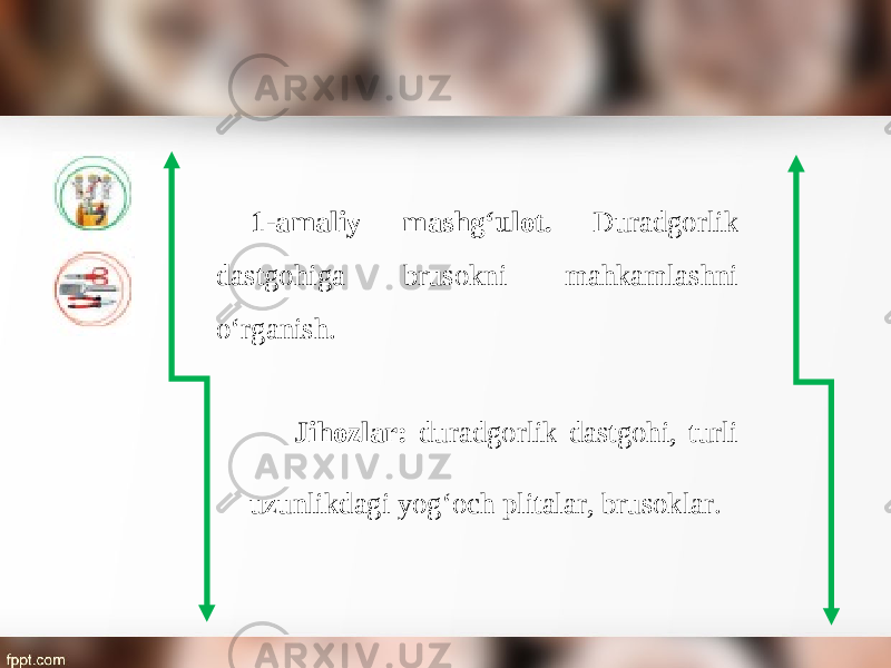 1-amaliy mashg‘ulot. Duradgorlik dastgohiga brusokni mahkamlashni о‘ rganish. Jihozlar: duradgorlik dastgohi, turli uzunlikdagi yog‘och plitalar, brusoklar. 