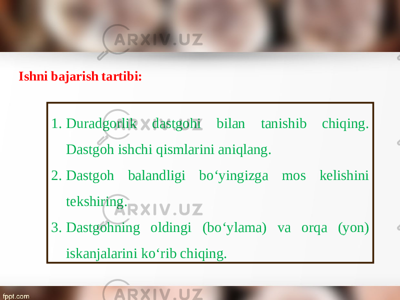 Ishni bajarish tartibi: 1. Duradgorlik dastgohi bilan tanishib chiqing. Dastgoh ishchi qismlarini aniqlang. 2. Dastgoh balandligi b о‘ yingizga mos kelishini tekshiring. 3. Dastgohning oldingi (b о‘ ylama) va orqa (yon) iskanjalarini k о‘ rib chiqing. 