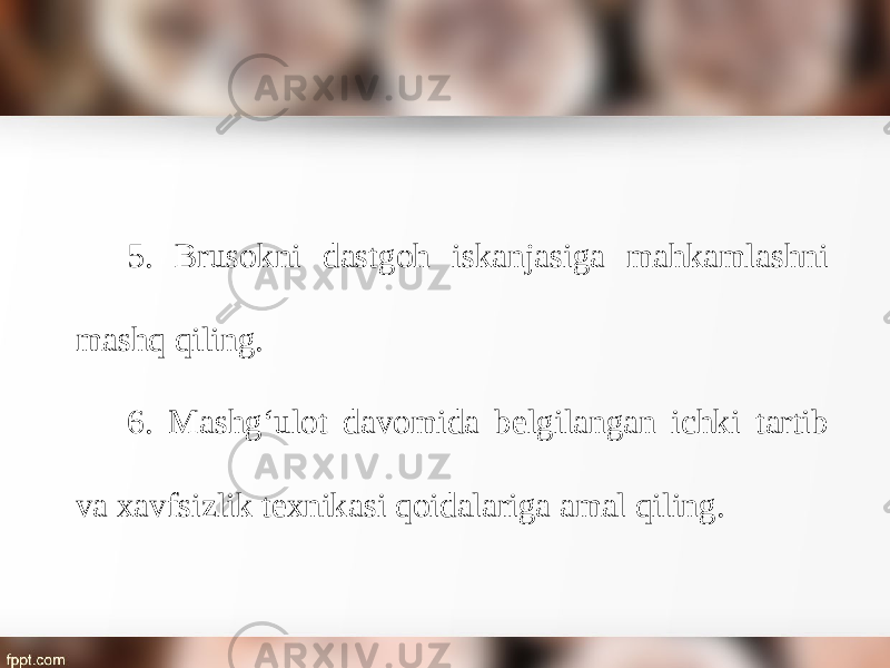 5. Brusokni dastgoh iskanjasiga mahkamlashni mashq qiling. 6. Mashg‘ulot davomida belgilangan ichki tartib va xavfsizlik texnikasi qoidalariga amal qiling. 