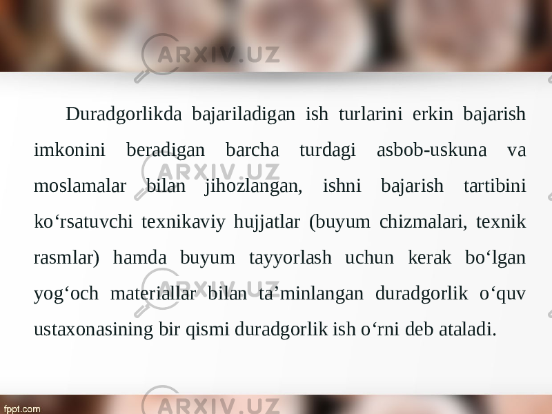 Duradgorlikda bajariladigan ish turlarini erkin bajarish imkonini beradigan barcha turdagi asbob-uskuna va moslamalar bilan jihozlangan, ishni bajarish tartibini ko‘rsatuvchi texnikaviy hujjatlar (buyum chizmalari, texnik rasmlar) hamda buyum tayyorlash uchun kerak bo‘lgan yog‘och materiallar bilan ta’minlangan duradgorlik o‘quv ustaxonasining bir qismi duradgorlik ish o‘rni deb ataladi. 