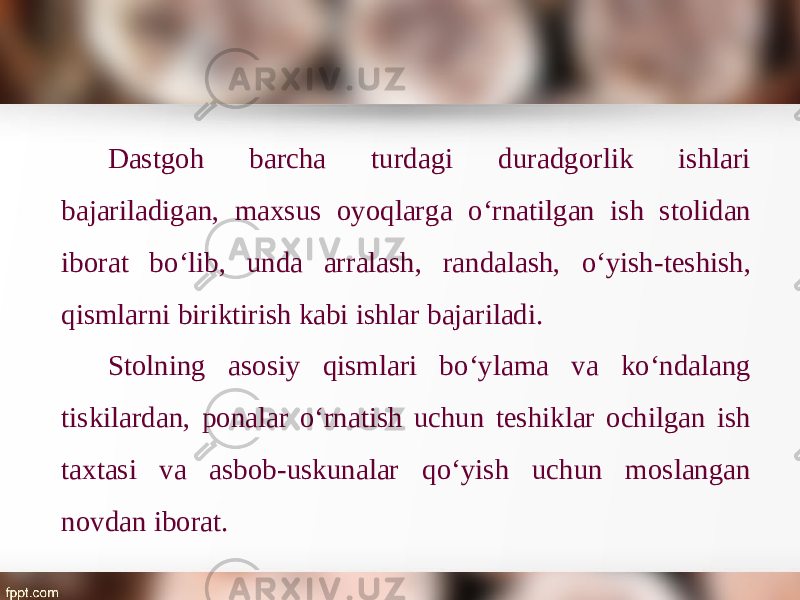 Dastgoh barcha turdagi duradgorlik ishlari bajariladigan, maxsus oyoqlarga о‘ rnatilgan ish stolidan iborat b о‘ lib, unda arralash, randalash, о‘ yish-teshish, qismlarni biriktirish kabi ishlar bajariladi. Stolning asosiy qismlari b о‘ ylama va k о‘ ndalang tiskilardan, ponalar о‘ rnatish uchun teshiklar ochilgan ish taxtasi va asbob-uskunalar q о‘ yish uchun moslangan novdan iborat. 