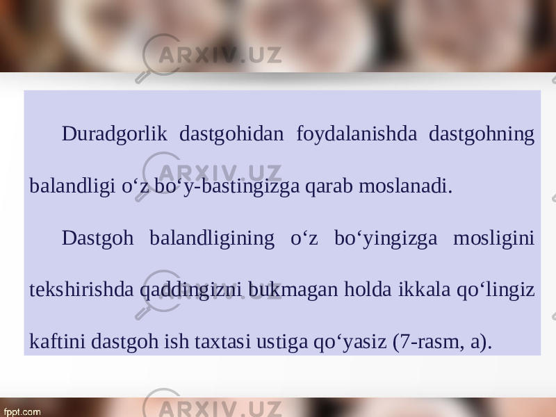 Duradgorlik dastgohidan foydalanishda dastgohning balandligi о‘ z b о‘ y-bastingizga qarab moslanadi. Dastgoh balandligining о‘ z b о‘ yingizga mosligini tekshirishda qaddingizni bukmagan holda ikkala q о‘ lingiz kaftini dastgoh ish taxtasi ustiga q о‘ yasiz (7-rasm, a). 