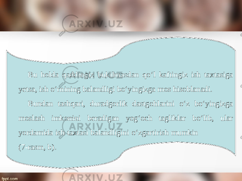 Bu holda qaddingiz bukilmasdan q о‘ l kaftingiz ish taxtasiga yetsa, ish о‘ rnining balandligi b о‘ yingizga mos hisoblanadi. Bundan tashqari, duradgorlik dastgohlarini о‘ z b о‘ yingizga moslash imkonini beradigan yog‘och tagliklar b о‘ lib, ular yordamida ish taxtasi balandligini о‘ zgartirish mumkin (7-rasm, b). 