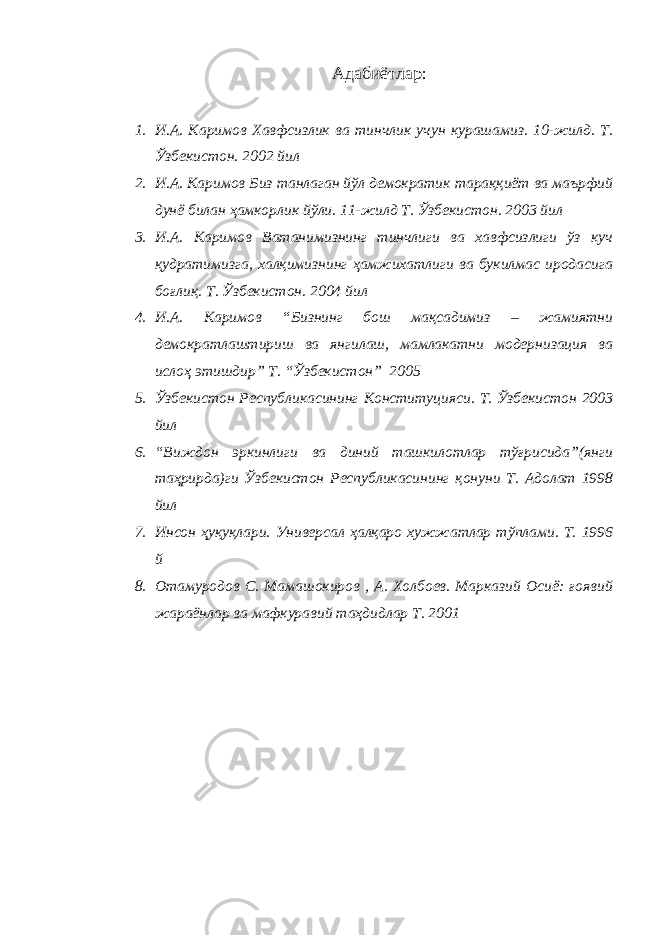 Адабиётлар : 1. И.А. Каримов Хавфсизлик ва тинчлик учун курашамиз. 10-жилд. Т. Ўзбекистон. 2002 йил 2. И.А. Каримов Биз танлаган йўл демократик тараққиёт ва маърфий дунё билан ҳамкорлик йўли. 11-жилд Т. Ўзбекистон. 2003 йил 3. И.А. Каримов Ватанимизнинг тинчлиги ва хавфсизлиги ўз куч қудратимизга, халқимизнинг ҳамжихатлиги ва букилмас иродасига боғлиқ. Т. Ўзбекистон. 2004 йил 4. И.А. Каримов “Бизнинг бош мақсадимиз – жамиятни демократлаштириш ва янгилаш, мамлакатни модернизация ва ислоҳ этишдир” Т. “Ўзбекистон” 2005 5. Ўзбекистон Республикасининг Конституцияси. Т. Ўзбекистон 2003 йил 6. “Виждон эркинлиги ва диний ташкилотлар тўғрисида”(янги таҳрирда)ги Ўзбекистон Республикасининг қонуни Т. Адолат 1998 йил 7. Инсон ҳуқуқлари. Универсал ҳалқаро хужжатлар тўплами. Т. 1996 й 8. Отамуродов С. Мамашокиров , А. Холбоев. Марказий Осиё: ғоявий жараёнлар ва мафкуравий таҳдидлар Т. 2001 