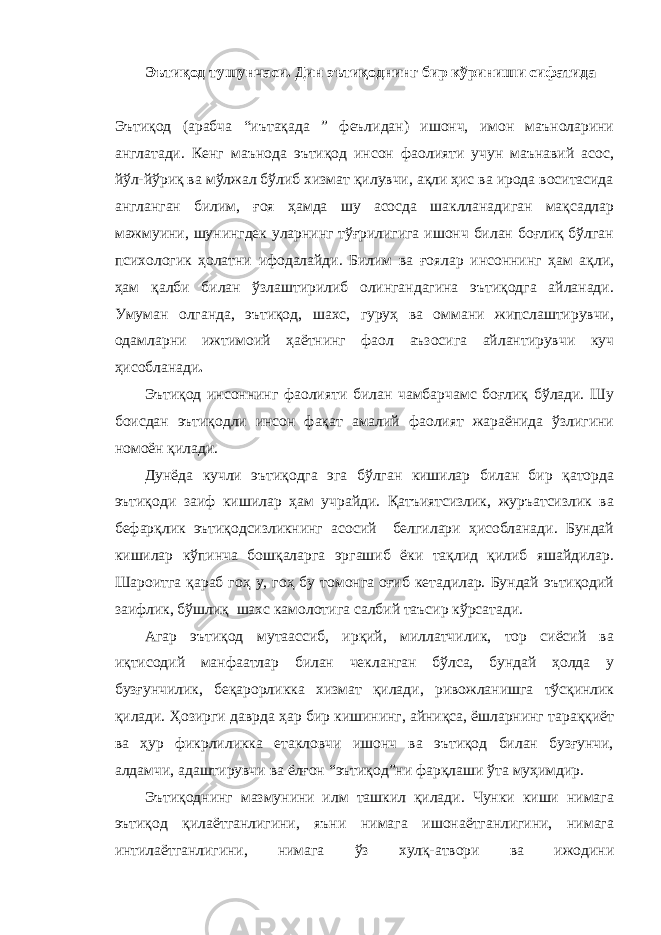 Эътиқод тушунчаси. Дин эътиқоднинг бир кўриниши сифатида Эътиқод (арабча “иътақада ” феълидан) ишонч, имон маъноларини англатади. Кенг маънода эътиқод инсон фаолияти учун маънавий асос, йўл-йўриқ ва мўлжал бўлиб хизмат қилувчи, ақли ҳис ва ирода воситасида англанган билим, ғоя ҳамда шу асосда шаклланадиган мақсадлар мажмуини, шунингдек уларнинг тўғрилигига ишонч билан боғлиқ бўлган психологик ҳолатни ифодалайди. Билим ва ғоялар инсоннинг ҳам ақли, ҳам қалби билан ўзлаштирилиб олингандагина эътиқодга айланади. Умуман олганда, эътиқод, шахс, гуруҳ ва оммани жипслаштирувчи, одамларни ижтимоий ҳаётнинг фаол аъзосига айлантирувчи куч ҳисобланади . Эътиқод инсоннинг фаолияти билан чамбарчамс боғлиқ бўлади. Шу боисдан эътиқодли инсон фақат амалий фаолият жараёнида ўзлигини номоён қилади. Дунёда кучли эътиқодга эга бўлган кишилар билан бир қаторда эътиқоди заиф кишилар ҳам учрайди. Қатъиятсизлик, журъатсизлик ва бефарқлик эътиқодсизликнинг асосий белгилари ҳисобланади. Бундай кишилар кўпинча бошқаларга эргашиб ёки тақлид қилиб яшайдилар. Шароитга қараб гоҳ у, гоҳ бу томонга оғиб кетадилар. Бундай эътиқодий заифлик, бўшлиқ шахс камолотига салбий таъсир кўрсатади. Агар эътиқод мутаассиб, ирқий, миллатчилик, тор сиёсий ва иқтисодий манфаатлар билан чекланган бўлса, бундай ҳолда у бузғунчилик, беқарорликка хизмат қилади, ривожланишга тўсқинлик қилади. Ҳозирги даврда ҳар бир кишининг, айниқса, ёшларнинг тараққиёт ва ҳур фикрлиликка етакловчи ишонч ва эътиқод билан бузғунчи, алдамчи, адаштирувчи ва ёлғон “эътиқод”ни фарқлаши ўта муҳимдир. Эътиқоднинг мазмунини илм ташкил қилади. Чунки киши нимага эътиқод қилаётганлигини, яъни нимага ишонаётганлигини, нимага интилаётганлигини, нимага ўз хулқ-атвори ва ижодини 