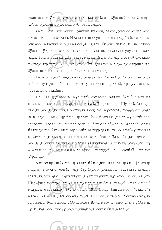 (яхшилик ва ёмонлик Аллоҳнинг иродаси билан бўлиши) га ва ўлимдан кейин тирилишга ишонишни ўз ичига олади. Имон фақатгина диний тушунча бўлмай, балки дунёвий ва ҳаётдаги амалий тушунча ҳамдир. Имонли киши тушунчасининг ҳаётий, амалий ва дунёвий мазмунида илм-маърифат эгаси бўлиш, ўзаро ёрдам, сахий бўлиш, тўғрилик, ҳалоллик, яхшилик қилиш, эзгуликни улуғлаш, аҳдга вафо, Ватанни севиш каби юксак маънавий фазилатлар эгаси тўғрисидаги тасаввурлар ётади. Бошқача қилиб айтганда имон маълум дунёқарашга эга бўлган шахснинг ички, рухий оламини англатади. Имонли одам бошқаларнинг дилига озор бермайди, балки одамларга зиё ва нур улашиб, яхши ва эзгу амалларга ўргатиб, яратувчилик ва тараққиётга ундайди. 1.2. Дин қадимий ва мураккаб ижтимоий ҳодиса бўлиб, инсоният маънавий ҳаётининг ажралмас таркибий қисмидир. Шу сабабли ҳар қандай давлатдан динга нисбатан аниқ бир муносабат билдириш талаб қилинади. Демак, дунёвий давлат ўз сиёсатини динга муносабатини аниқлаш орқали ҳам номаён қилади. Бошқача айтганда, дунёвий давлат билан динлар ўртасидаги муносабат мазкур давлат тизими мафкурасининг маълум даражасидаги моҳиятини ҳам белгилайди. Агарда дунёвий давлатда диний эътиқод, маросим ва анъаналарга шароит яратилса, шу мамлакатнинг маънавий-маърифий тараққиётига ижобий таъсир кўрсатади. Акс ҳолда шўролар даврида бўлгандек, дин ва давлат ўртасида зиддият вужудга келиб, улар бир-бирини ривожига тўсқинлик қилади. Масалан, ўша даврда динсизлик тарғиб қилиниб, Қуръони Карим, Ҳадиси Шарифлар сингари исломнинг муқаддас китоблари таъқиб остига олиниб мадраса, масжидлар йўқ қилинди. 1911 йилда Тошкентнинг ўзида 349 масжид ва 26 мадраса мавжуд бўлса, 1990 йилга келиб 10 масжид қолган эди холос. Республика бўйича жами 80 та масжид номигагина рўйхатда турар, уларнинг ҳам тўлиқ ишлашларига имкон берилмас эди. 