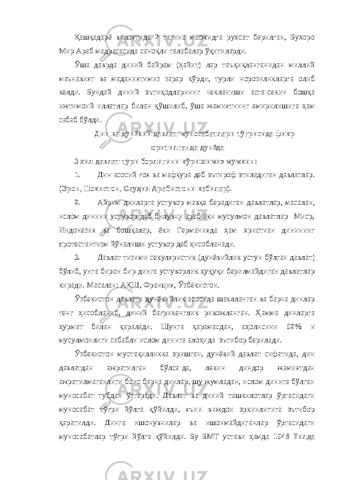 Қашқадарё вилоятида 2 тагина масжидга рухсат берилган, Бухоро Мир Араб мадрасасида саноқли талабалар ўқитиларди. Ўша даврда диний байрам (ҳайит) лар таъқиқланганидан миллий маънавият ва маданиятимиз зарар кўрди, турли норозиликларга олиб келди. Бундай диний эътиқодларнинг чекланиши аста-секин бошқа ижтимоий иллатлар билан қўшилиб, ўша жамиятнинг емирилишига ҳам сабаб бўлди. Дин ва дунёвий давлат муносабатлари тўғрисида фикр юритилганда дунёда 3 хил давлат тури борлигини кўришимиз мумкин: 1. Дин асосий ғоя ва мафкура деб эътироф этиладиган давлатлар. (Эрон, Покистон, Саудия Арабистони кабилар). 2. Айрим динларга устувор мавқе берадиган давлатлар, масалан, ислом динини устувор деб билувчи араб ёки мусулмон давлатлар Миср, Индонезия ва бошқалар, ёки Германияда ҳам христиан динининг протестантизм йўналиши устувор деб ҳисобланади. 3. Давлат тизими секуляристик (дунёвийлик устун бўлган давлат) бўлиб, унга бирон бир динга устуворлик ҳуқуқи берилмайдиган давлатлар киради. Масалан: АҚШ, Франция, Ўзбекистон. Ўзбекистон давлати дунёвийлик асосида шаклланган ва барча динлар тенг ҳисобланиб, диний бағрикенглик ривожланган. Ҳамма динларга ҳурмат билан қаралади. Шунга қарамасдан, аҳолисини 92% и мусулмонлиги сабабли ислом динига алоҳида эътибор берилади. Ўзбекистон мустақилликка эришгач, дунёвий давлат сифатида, дин давлатдан ажратилган бўлса-да, лекин диндор жамиятдан ажратилмаганлиги боис барча динлар, шу жумладан, ислом динига бўлган муносабат тубдан ўзгаради. Давлат ва диний ташкилотлар ўртасидаги муносабат тўғри йўлга қўйилди, яъни виждон эркинлигига эътибор қаратилди. Динга ишонувчилар ва ишонмайдиганлар ўртасидаги муносабатлар тўғри йўлга қўйилди. Бу БМТ устави ҳамда 1948 йилда 