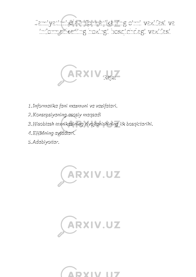 Jamiyatimizda informatikaning o&#39;rni vazifasi va informatikaning hozirgi bosqichdagi vazifasi Reja: 1. Inf о rmatika fani mazmuni va vazifalari. 2. K о nsepsiyaning as о siy maqsadi 3. Hisoblash texnikasining rivojlanishining ilk bosqiclarihi. 4. EHMning avl о dlari. 5. Adabiyotlar. 