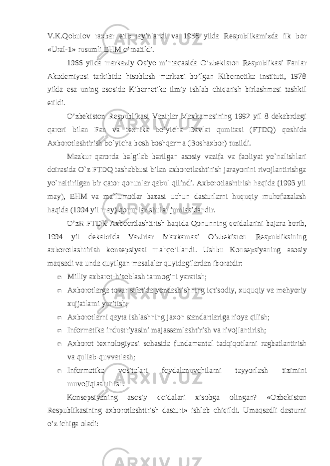 V.K.Q о bul о v raxbar etib tayinlandi va 1958 yilda Respublikamizda ilk b о r «Ural-1» rusumli EHM o’rnatildi. 1966 yilda markaziy О siyo mintaqasida O’zbekist о n Respublikasi Fanlar Akademiyasi tarkibida hisoblash markazi bo’lgan Kibernetika instituti, 1978 yilda esa uning asosida Kibernetika ilmiy ishlab chiqarish birlashmasi tashkil etildi. O’zbekist о n Respublikasi Vazirlar Maxkamasining 1992 yil 8 dekabrdagi qar о ri bilan Fan va texnika bo`yicha Davlat qumitasi (FTDQ) q о shida Axb о r о tlashtirish bo`yicha b о sh b о shqarma (B о shaxbor) tuzildi. Mazkur qarorda belgilab berilgan asosiy vazifa va faoliyat yo`nalishlari doirasida O`z FTDQ tashabbusi bilan axborotlashtirish jarayonini rivojlantirishga yo`naltirilgan bir qator qonunlar qabul qilindi. Axborotlashtirish haqida (1993 yil may), EHM va ma`lumotlar bazasi uchun dasturlarni huquqiy muhofazalash haqida (1994 yil may) qonunlar shular jumlasidandir. O’zR FTDK Axb оо rtlashtirish haqida Q о nunning q о idalarini bajara b о rib, 1994 yil dekabrida Vazirlar Maxkamasi O’zbekist о n Respubliksining axb о r о tlashtirish k о nsepsiyasi mahqo’llandi. Ushbu K о nsepsiyaning as о siy maqsadi va unda quyilgan masalalar quyidagilardan ib о ratdir:  Milliy axbar о t-hisoblash tarm о gini yaratish;  Axb о r о tlarga t о var sifatida yondashishning iqtis о diy, xuquqiy va mehyoriy xujjatlarni yuritish;  Axb о r о tlarni qayta ishlashning jax о n standartlariga ri о ya qilish;  Inf о rmatika industriyasini majassamlashtirish va riv о jlantirish;  Axb о r о t texn о l о giyasi sоhasida fundamental tadqiq о tlarni ragbatlantirish va qullab-quvvatlash;  Inf о rmatika v о sitalari f о ydalanuvchilarni tayyorlash tizimini muv о fiqlashtirish. K о nsepsiyaning as о siy q о idalari xis о bga о lingan? «Ozbekist о n Respublikasining axb о r о tlashtirish dasturi» ishlab chiqildi. Umaqsadli dasturni o’z ichiga о ladi: 