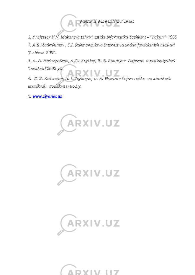 ASOSIY ADABIYOTLAR: 1. Professor N.V. Makarova tahriri ostida Informatika Toshkent –“Talqin”-2005 2. A.R Madrahimov , S.I. Rahmonqulova Internet va undan foydalanish asoslari Toshkent-2001. 3. A. A. Abduqodirov, A.G. Xayitov, R. R. Shodiy е v Axborot t е x но logiyalari Toshk е nt 2002 yil. 4. T. X. Xolmatov, N. I.Tayloqov, U. A. Nazarov Informatika va xisoblash t е xnikasi. Toshk е nt 2001 y. 5. www.ziyonet.uz 