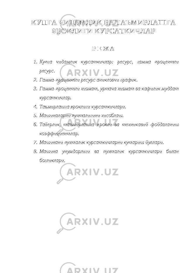 КУПГА ЧИДАМЛИК ВА ТАЪМИРЛАШГА ЯРОКЛИГИ КУРСАТКИЧЛАР Р Е Ж А 1. Купга чидамлик курсаткичлар: ресурс, гамма процентли ресурс. 2. Гамма-процентли ресурс аникловчи график. 3. Гамма-процентли хизмат, уртача хизмат ва кафилик муддат курсаткичлар. 4. Таъмирлашга яроклиги курсаткичлари. 5. Машиналарни пухталигини хисоблаш. 6. Тайерлик, таъмирлашга ярокли ва техникавий фойдаланиш коэффициентлар. 7. Машинани пухталик курсаткичларни кутариш йуллари. 8. Машина унумдорлиги ва пухталик курсаткичлари билан богликлари. 