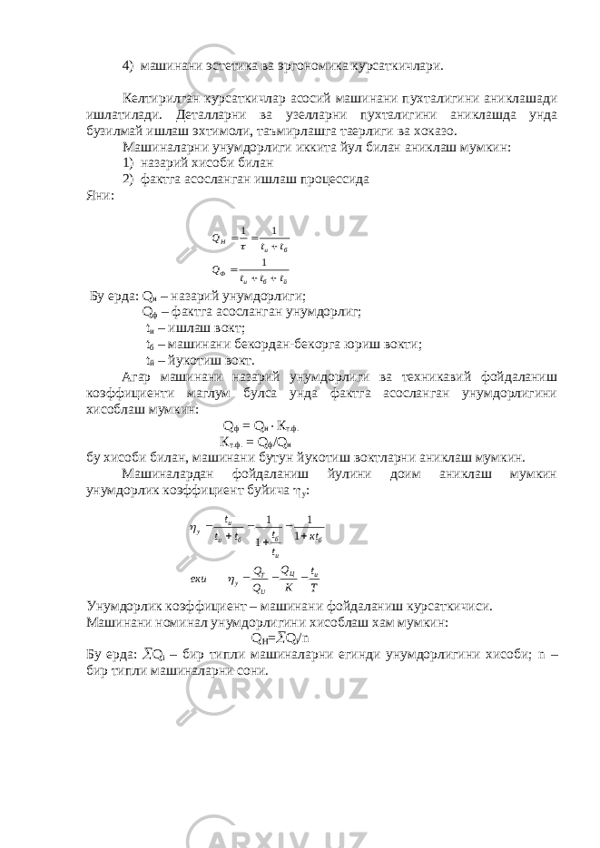 4) машинани эстетика ва эргономика курсаткичлари. Келтирилган курсаткичлар асосий машинани пухталигини аниклашади ишлатилади. Деталларни ва узелларни пухталигини аниклашда унда бузилмай ишлаш эхтимоли, таъмирлашга таерлиги ва хоказо. Машиналарни унумдорлиги иккита йул билан аниклаш мумкин: 1) назарий хисоби билан 2) фактга асосланган ишлаш процессида Яни: Бу ерда: Q н – назарий унумдорлиги; Q ф – фактга асосланган унумдорлиг; t и – ишлаш вокт; t б – машинани бекордан-бекорга юриш вокти; t й – йукотиш вокт. Агар машинани назарий унумдорлиги ва техникавий фойдаланиш коэффициенти маглум булса унда фактга асосланган унумдорлигини хисоблаш мумкин: Q ф = Q н  К т.ф. К т.ф. = Q ф / Q н бу хисоби билан, машинани бутун йукотиш воктларни аниклаш мумкин. Машиналардан фойдаланиш йулини доим аниклаш мумкин унумдорлик коэффициент буйича  у : Унумдорлик коэффициент – машинани фойдаланиш курсаткичиси. Машинани номинал унумдорлигини хисоблаш хам мумкин: Q H =  Q i / n Бу ерда:  Q i – бир типли машиналарни егинди унумдорлигини хисоби; n – бир типли машиналарни сони.й б и Ф б и Н t t t Q t t Q       1 1 1  T t К Q Q Q еки кt t t t t t u Ц U T у б u б б u u у            1 1 1 1 