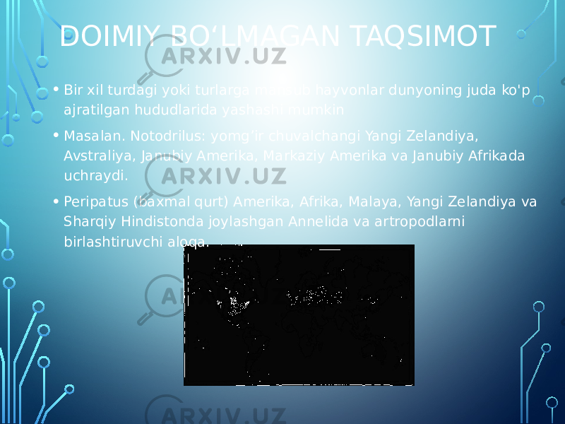 DOIMIY BOʻLMAGAN TAQSIMOT • Bir xil turdagi yoki turlarga mansub hayvonlar dunyoning juda ko&#39;p ajratilgan hududlarida yashashi mumkin • Masalan. Notodrilus: yomg’ir chuvalchangi Yangi Zelandiya, Avstraliya, Janubiy Amerika, Markaziy Amerika va Janubiy Afrikada uchraydi. • Peripatus (baxmal qurt) Amerika, Afrika, Malaya, Yangi Zelandiya va Sharqiy Hindistonda joylashgan Annelida va artropodlarni birlashtiruvchi aloqa. 