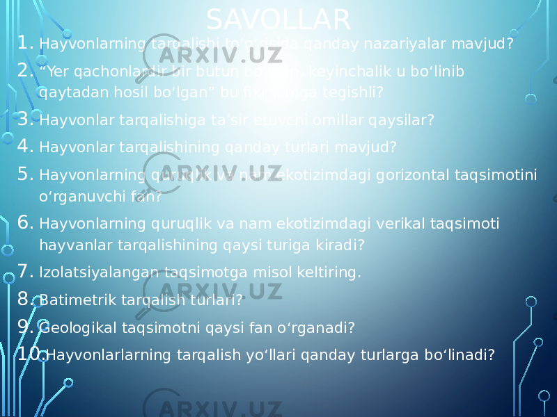 SAVOLLAR 1. Hayvonlarning tarqalishi toʻgʻrisida qanday nazariyalar mavjud? 2. “ Yer qachonlardir bir butun boʻlgan, keyinchalik u boʻlinib qaytadan hosil boʻlgan” bu fikr kimga tegishli? 3. Hayvonlar tarqalishiga taʼsir etuvchi omillar qaysilar? 4. Hayvonlar tarqalishining qanday turlari mavjud? 5. Hayvonlarning quruqlik va nam ekotizimdagi gorizontal taqsimotini oʻrganuvchi fan? 6. Hayvonlarning quruqlik va nam ekotizimdagi verikal taqsimoti hayvanlar tarqalishining qaysi turiga kiradi? 7. Izolatsiyalangan taqsimotga misol keltiring. 8. Batimetrik tarqalish turlari? 9. Geologikal taqsimotni qaysi fan oʻrganadi? 10. Hayvonlarlarning tarqalish yoʻllari qanday turlarga boʻlinadi? 