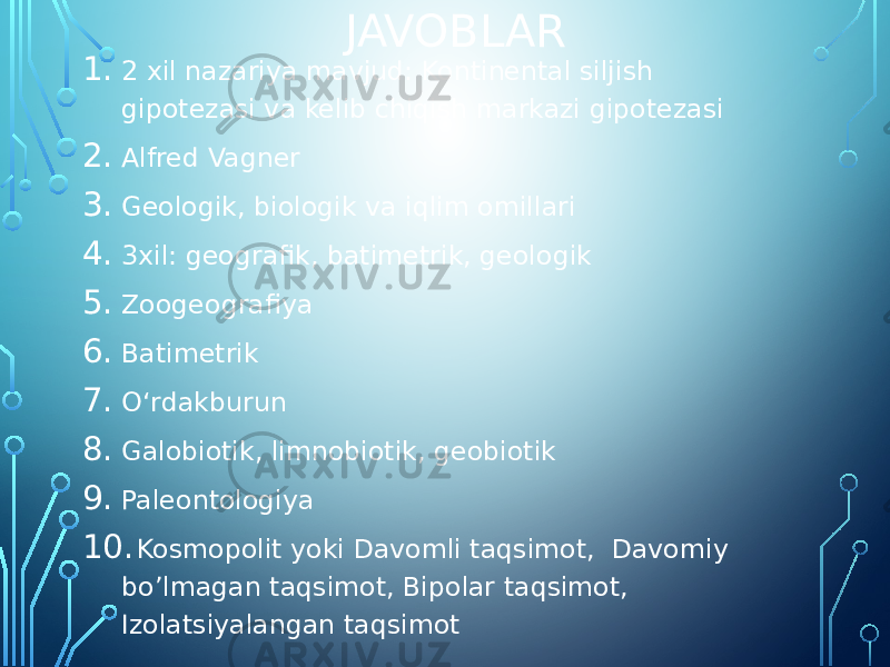 JAVOBLAR 1. 2 xil nazariya mavjud: Kontinental siljish gipotezasi va kelib chiqish markazi gipotezasi 2. Alfred Vagner 3. Geologik, biologik va iqlim omillari 4. 3xil: geografik, batimetrik, geologik 5. Zoogeografiya 6. Batimetrik 7. Oʻrdakburun 8. Galobiotik, limnobiotik, geobiotik 9. Paleontologiya 10. Kosmopolit yoki Davomli taqsimot, Davomiy bo’lmagan taqsimot, Bipolar taqsimot, Izolatsiyalangan taqsimot 