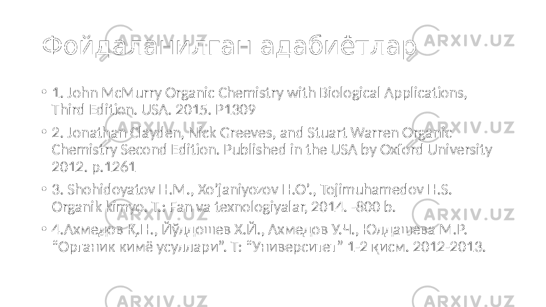 • 1. John McMurry Organic Chemistry with Biological Applications, Third Edition. USA. 2015. Р1309 • 2. Jonathan Clayden, Nick Greeves, and Stuart Warren Organic Chemistry Second Edition. Published in the USA by Oxford University 2012. p.1261 • 3. Shohidoyatov H.M., Xo’janiyozov H.O’., Tojimuhamedov H.S. Organik kimyo. T.: Fan va texnologiyalar, 2014. -800 b. • 4.Ахмедов Қ.Н., Йўлдошев Х.Й., Ахмедов У.Ч., Юлдашева М.Р. “Органик кимё усуллари”. Т: “Университет” 1-2 қисм. 2012-2013.Фойдаланилган адабиётлар 