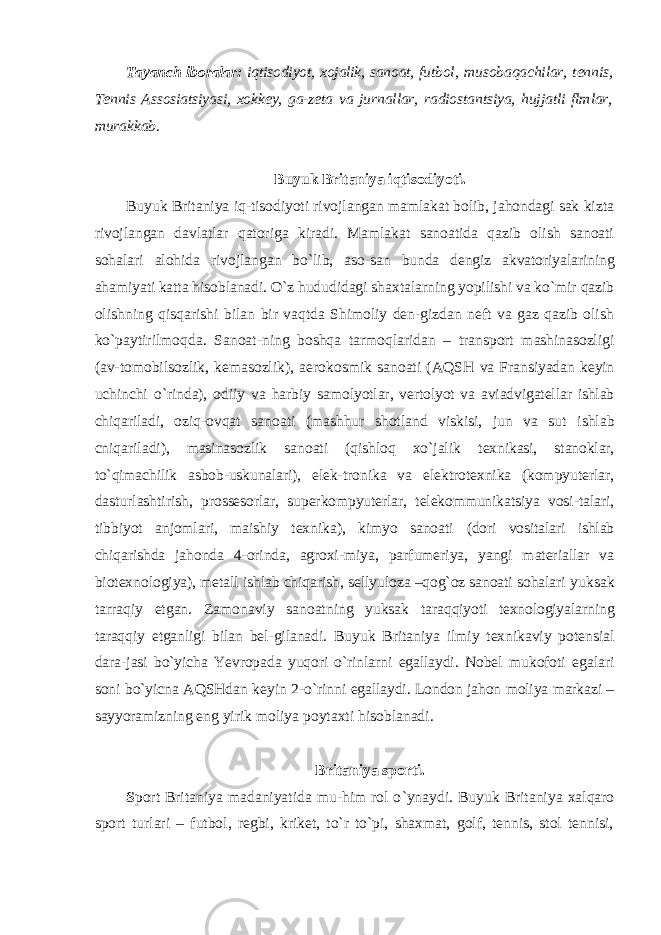 Tayanch iboralar: iqtisodiyot, xojalik, sanoat, futbol, musobaqachilar, tennis, Tennis Assosiatsiyasi, xokkey, ga-zeta va jurnallar, radiostantsiya, hujjatli flmlar, murakkab. Buyuk Britaniya iqtisodiyoti. Buyuk Britaniya iq-tisodiyoti rivojlangan mamlakat bolib, jahondagi sak kizta rivojlangan davlatlar qatoriga kiradi. Mamlakat sanoatida qazib olish sanoati sohalari alohida rivojlangan bo `lib, aso- san bunda dengiz akvatoriyalarining ahamiyati katta hisob lanadi. O `z hududidagi shaxtalarning yopilishi va ko`mir qazib olishning qisqarishi bilan bir vaqtda Shimoliy den-gizdan neft va gaz qazib olish ko`paytirilmoqda. Sanoat- ning boshqa tarmoqlaridan – transport mashinasozligi (av- tomobilsozlik, kemasozlik), aerokosmik sanoati (AQSH va Fransiyadan keyin uchinchi o`rinda), odiiy va harbiy samolyotlar, vertolyot va aviadvigatellar ishlab chiqariladi, oziq-ovqat sanoati (mashhur shotland viskisi, jun va sut ishlab cniqariladi), masinasozlik sanoati (qishloq xo`jalik texnikasi, stanoklar, to`qimachilik asbob-uskunalari), elek- tronika va elektrotexnika (kompyuterlar, dasturlashtirish, prossesorlar, superkompyuterlar, telekommunikatsiya vosi- talari, tibbiyot anjomlari, maishiy texnika), kimyo sanoati (dori vositalari ishlab chiqarishda jahonda 4-orinda, agroxi- miya, parfumeriya, yangi materiallar va biotexnologiya), metall ishlab chiqarish, sellyuloza –qog`oz sanoati sohalari yuksak tarraqiy etgan. Zamonaviy sanoatning yuksak taraqqiyoti texnologiyalarning taraqqiy etganligi bilan bel- gilanadi. Buyuk Britaniya ilmiy texnikaviy potensial dara- jasi bo`yicha Yevropada yuqori o`rinlarni egallaydi. Nobel mukofoti egalari soni bo`yicna AQSHdan keyin 2-o`rinni egallaydi. London jahon moliya markazi – sayyoramizning eng yirik moliya poytaxti hisoblanadi. Britaniya sporti. S port Britaniya madaniyatida mu-him rol o `ynaydi. Buyuk Britaniya xalqaro sport turlari – futbol, regbi, kriket, to`r to`pi, shaxmat, golf, tennis, stol tennisi, 