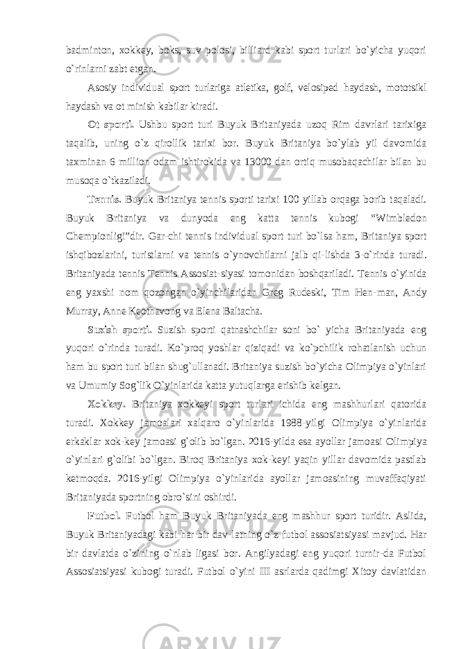 badminton, xokkey, boks, suv polosi, billiard kabi sport turlari bo`yicha yuqori o`rinlarni zabt etgan. Asosiy individual sport turlariga atletika, golf, velosiped haydash, mototsikl haydash va ot minish kabilar kiradi. Ot sporti. Ushbu sport turi Buyuk Britaniyada uzoq Rim davrlari tarixiga taqalib, uning o `z qirollik tarixi bor. Buyuk Britaniya bo`ylab yil davomida taxminan 6 million odam ishtirokida va 13000 dan ortiq musobaqachilar bilan bu musoqa o `tkaziladi. Tennis. Buyuk Britaniya tennis sporti tarixi 100 yillab orqaga borib taqaladi. Buyuk Britaniya va dunyoda eng katta tennis kubogi “Wimbledon Chempionligi”dir. Gar- chi tennis individual sport turi bo`lsa ham, Britaniya sport ishqibozlarini, turistlarni va tennis o`ynovchilarni jalb qi- lishda 3-o`rinda turadi. Britaniyada tennis Tennis Assosiat- siyasi tomonidan boshqariladi. Tennis o`yinida eng yaxshi nom qozongan o`yinchilaridan Greg Rudeski, Tim Hen- man, Andy Murray, Anne Keothavong va Elena Baltacha. Suzish sporti. Suzish sporti qatnashchilar soni bo ` yicha Britaniyada eng yuqori o`rinda turadi. Ko`proq yoshlar qiziqadi va ko`pchilik rohatlanish uchun ham bu sport turi bilan shug`ullanadi. Britaniya suzish bo`yicha Olimpiya o`yinlari va Umumiy Sog`lik O`yinlarida katta yutuqlarga erishib kelgan. Xokkey. Britaniya xokkeyi sport turlari ichida eng mashhurlari qatorida turadi. Xokkey jamoalari xalqaro o `yinlarida 1988-yilgi Olimpiya o`yinlarida erkaklar xok- key jamoasi g`olib bo`lgan. 2016-yilda esa ayollar jamoasi Olimpiya o`yinlari g`olibi bo`lgan. Biroq Britaniya xok-keyi yaqin yillar davomida pastlab ketmoqda. 2016-yilgi Olimpiya o`yinlarida ayollar jamoasining muvaffaqiyati Britaniyada sportning obro`sini oshirdi. Futbol. Futbol ham Buyuk Britaniyada eng mashhur sport turidir. Aslida, Buyuk Britaniyadagi kabi har bir dav- latning o `z futbol assosiatsiyasi mavjud. Har bir davlatda o`zining o`nlab ligasi bor. Angilyadagi eng yuqori turnir-da Futbol Assosiatsiyasi kubogi turadi. Futbol o`yini III asrlarda qadimgi Xitoy davlatidan 