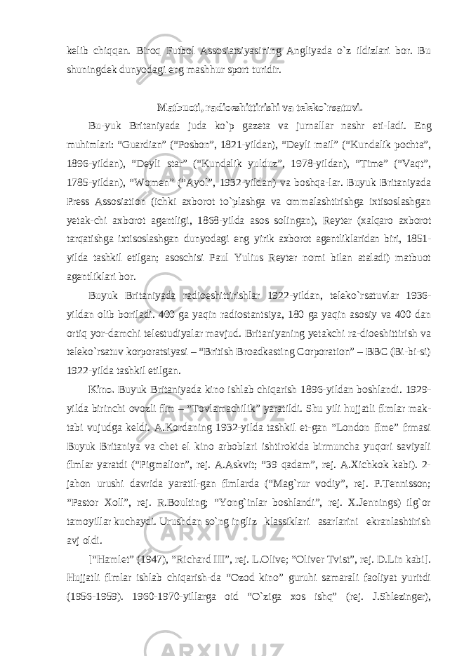 kelib chiqqan. Biroq Futbol Assosiatsiyasining Angliyada o`z ildizlari bor. Bu shuningdek dunyodagi eng mashhur sport turidir. Matbuoti, radioeshittirishi va teleko `rsatuvi. Bu- yuk Britaniyada juda ko`p gazeta va jurnallar nashr eti- ladi. Eng muhimlari: “Guardian” (“Posbon”, 1821-yildan), “Deyli mail” (“Kundalik pochta”, 1896-yildan), “Deyli star” (“Kundalik yulduz”, 1978-yildan), “Time” (“Vaqt”, 1785-yildan), “Women” (“Ayol”, 1932-yildan) va boshqa-lar. Buyuk Britaniyada Press Assosiation (ichki axborot to`plashga va ommalashtirishga ixtisoslashgan yetak-chi axborot agentligi, 1868-yilda asos solingan), Reyter (xalqaro axborot tarqatishga ixtisoslashgan dunyodagi eng yirik axborot agentliklaridan biri, 1851- yilda tashkil etilgan; asoschisi Paul Yulius Reyter nomi bilan ataladi) matbuot agentliklari bor. Buyuk Britaniyada radioeshittirishlar 1922-yildan, teleko `rsatuvlar 1936- yildan olib boriladi. 400 ga yaqin radiostantsiya, 180 ga yaqin asosiy va 400 dan ortiq yor-damchi telestudiyalar mavjud. Britaniyaning yetakchi ra-dioeshittirish va teleko`rsatuv korporatsiyasi – “British Broadkasting Corporation” – BBC (Bi-bi-si) 1922-yilda tashkil etilgan. Kino. Buyuk Britaniyada kino ishlab chiqarish 1896-yildan boshlandi. 1929- yilda birinchi ovozli flm – “Tovlamachilik” yaratildi. Shu yili hujjatli flmlar mak- tabi vujudga keldi. A.Kordaning 1932-yilda tashkil et-gan “London flme” frmasi Buyuk Britaniya va chet el kino arboblari ishtirokida birmuncha yuqori saviyali flmlar yaratdi (“Pigmalion”, rej. A.Askvit; “39 qadam”, rej. A.Xichkok kabi). 2- jahon urushi davrida yaratil-gan flmlarda (“Mag`rur vodiy”, rej. P.Tennisson; “Pas tor Xoll”, rej. R.Boulting; “Yong`inlar boshlandi”, rej. X.Jennings) ilg`or tamoyillar kuchaydi. Urushdan so`ng ingliz klassiklari asarlarini ekranlashtirish avj oldi. [ “Hamlet” (1947), “Richard III”, rej. L.Olive; “Oliver Tvist”, rej. D.Lin kabi]. Hujjatli flmlar ishlab chiqarish-da “Ozod kino” guruhi samarali faoliyat yuritdi (1956- 1959). 1960-1970-yillarga oid “O`ziga xos ishq” (rej. J.Shlezinger), 