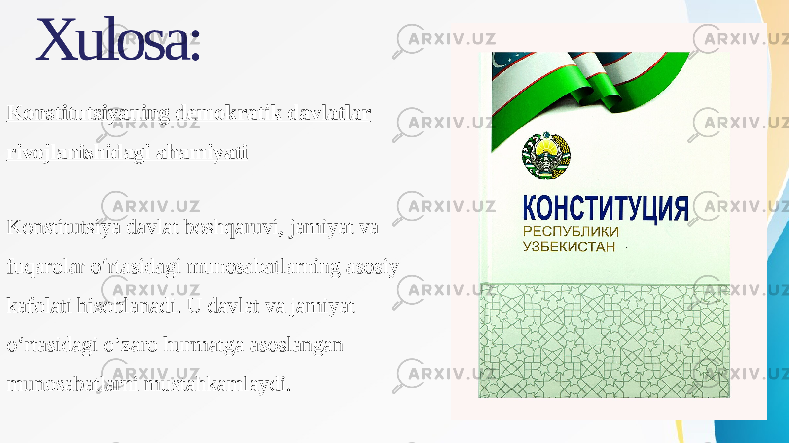 Xulosa: Konstitutsiyaning demokratik davlatlar rivojlanishidagi ahamiyati Konstitutsiya davlat boshqaruvi, jamiyat va fuqarolar o‘rtasidagi munosabatlarning asosiy kafolati hisoblanadi. U davlat va jamiyat o‘rtasidagi o‘zaro hurmatga asoslangan munosabatlarni mustahkamlaydi. 