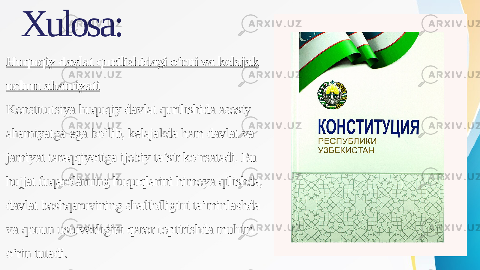 Xulosa: Huquqiy davlat qurilishidagi o‘rni va kelajak uchun ahamiyati Konstitutsiya huquqiy davlat qurilishida asosiy ahamiyatga ega bo‘lib, kelajakda ham davlat va jamiyat taraqqiyotiga ijobiy ta’sir ko‘rsatadi. Bu hujjat fuqarolarning huquqlarini himoya qilishda, davlat boshqaruvining shaffofligini ta’minlashda va qonun ustuvorligini qaror toptirishda muhim o‘rin tutadi. 