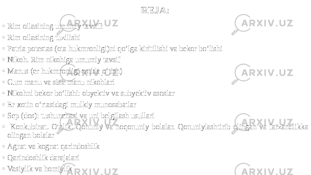 REJA: • Rim oilasining umumiy tavsifi • Rim oilasining tuzilishi • Patria potestas (ota hukmronligi)ni qo‘lga kiritilishi va bekor bo‘lishi • Nikoh. Rim nikohiga umumiy tavsif • Manus (er hukmronligi ostida o‘tish) • Cum manu va sine manu nikohlari • Nikohni bekor bo‘lishi: obyektiv va subyektiv asoslar • Er-xotin o‘rtasidagi mulkiy munosabatlar • Sep (dos): tushunchasi va uni belgilash usullari • Konkubinat. Otalik. Qonuniy va noqonuniy bolalar. Qonuniylashtirib olingan va farzandlikka olingan bolalar • Agnat va kognat qarindoshlik • Qarindoshlik darajalari • Vasiylik va homiylik 