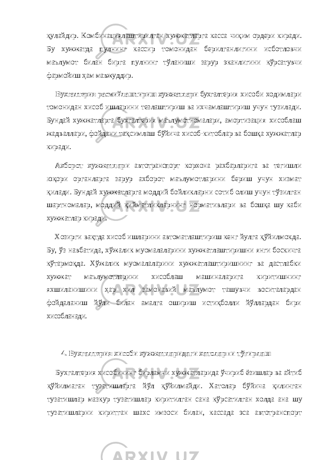 қулайдир. Комбинациялаштирилган хуж жатларга касса чиқим ордери киради. Бу хужжатда пул нинг кассир томонидан берилганлигини исботловчи маълумот билан бирга пулнинг тўланиши зарур эканли гини кўрсатувчи фармойиш ҳам мавжуддир. Бухгалтерия расмийлаштириш хужжатлари бухгал терия хисоби ходимлари томонидан хисоб ишларини тезлаштириш ва ихчамлаштириш учун тузилади. Бун дай хужжатларга бухгалтерия маълумотномалари, амор тизация хисоблаш жадваллари, фойдани тақсимлаш бўйича хисоб-китоблар ва бошқа хужжатлар киради. Ахборот хужжатлари автотранспорт корхона рахбарларига ва те гишли юқори органларга зарур ахборот маълумотла рини бериш учун хизмат қилади. Бундай хужжатларга моддий бойликларни сотиб олиш учун тўзилган шартномалар, моддий қийматликларнинг нормативлари ва бошқа шу каби хужжатлар киради. Хозирги вақтда хисоб ишларини автоматлаштириш кенг йулга қўйилмокда. Бу, ўз навбатида, хўжалик му омалаларини хужжатлаштиришни янги боскичга кўтар моқда. Хўжалик муомалаларини хужжатлаштиришнинг ва дастлабки хужжат маълумотларини хисоблаш маши наларига киритишнинг яхшиланишини ҳар хил замо навий маълумот ташувчи воситалардан фойдаланиш йўли билан амалга ошириш истиқболли йўллардан бири хисобланади. 4. Бухгалтерия хисоби хужжатларидаги хатоларни тўғирлаш Бухгалтерия хисобининг бирламчи хужжатларида ўчириб ёзишлар ва айтиб қўйилмаган тузатишларга йўл қўйилмайди. Хатолар бўйича қилинган тузатишлар маз кур тузатишлар киритилган сана кўрсатилган холда ана шу тузатишларни киритган шахс имзоси билан, кассада эса автотранспорт 