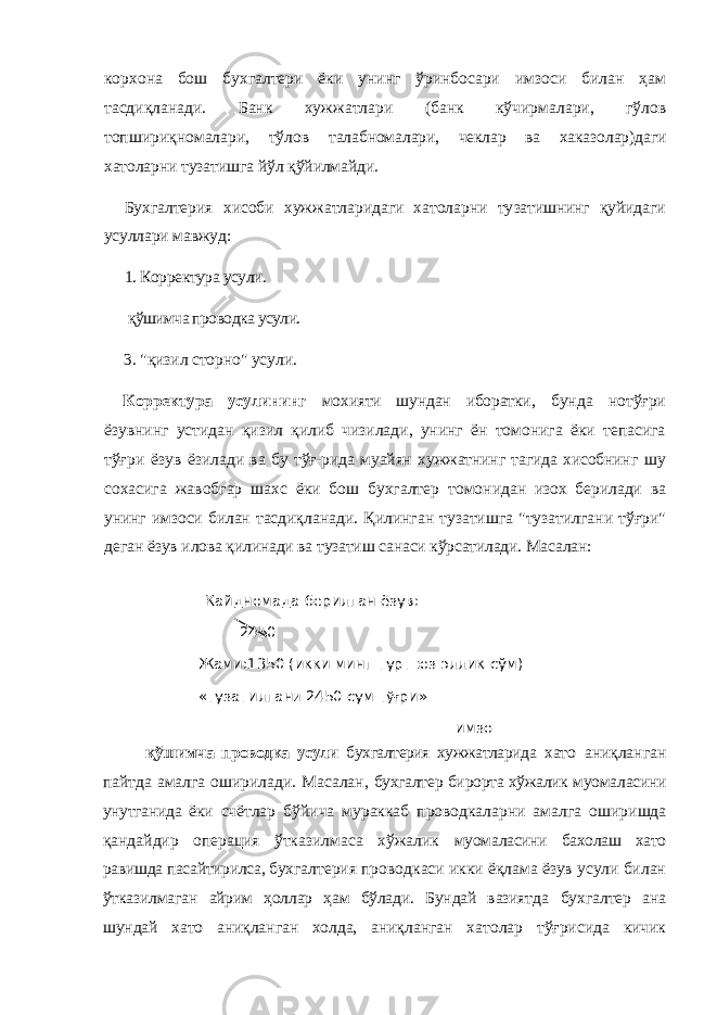 корхона бош бухгалтери ёки унинг ўринбосари имзоси билан ҳам тасдиқланади. Банк хужжатлари (банк кўчирмалари, гўлов топшириқномалари, тўлов талабномалари, чеклар ва хаказолар)даги хатоларни тузатишга йўл қўйилмайди. Бухгалтерия хисоби хужжатларидаги хатоларни ту затишнинг қуйидаги усуллари мавжуд: 1. Корректура усули. қўшимча проводка усули. 3. &#34;қизил сторно&#34; усули. Корректура усулининг мохияти шундан иборатки, бунда нотўғри ёзувнинг устидан қизил қилиб чизилади, унинг ён томонига ёки тепасига тўғри ёзув ёзила ди ва бу тўғ-рида муайян хужжатнинг тагида хисобнинг шу сохасига жавобгар шахс ёки бош бухгалтер томо нидан изох берилади ва унинг имзоси билан тасдиқла нади. Қилинган тузатишга &#34;тузатилгани тўғри&#34; деган ёзув илова қилинади ва тузатиш санаси кўрсатилади. Масалан: қўшимча проводка усули бухгалтерия хужжатларида хато аниқланган пайтда амалга оширилади. Масалан, бухгалтер бирорта хўжалик муомаласини унутганида ёки счётлар бўйича мураккаб проводкаларни амалга оширишда қандайдир операция ўтказилмаса хўжалик муомаласини бахолаш хато равишда пасайтирилса, бух галтерия проводкаси икки ёқлама ёзув усули билан ўтказилмаган айрим ҳоллар ҳам бўлади. Бундай вазият да бухгалтер ана шундай хато аниқланган холда, аниқ ланган хатолар тўғрисида кичик Кайдномада берилган ёзув: 2450 Жами:1350 (икки минг турт юз эллик сўм) «тузатилган и 2450 сум т ўғ ри» имзо 