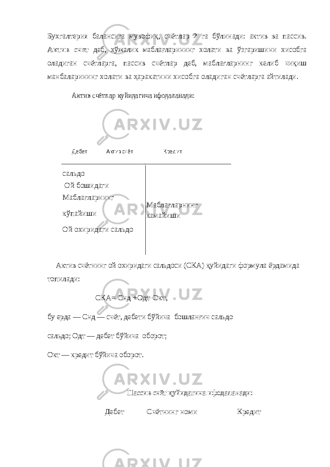 Бухгалтерия балансига мувофиқ, счётлар 2 га бўлинади: актив ва пассив. Актив счет деб, хўжалик маблағларининг холати ва ўзгаришини хисобга оладиган счётларга, пассив счётлар деб, маблағларнинг келиб чиқиш ман баларининг холати ва ҳаракатини хисобга оладиган счётларга айтилади.Актив счётлар қуйидагича ифодаланади : Дебет Актив счёт Кредит сальдо Ой бошидаги Маблағларнинг кўпайиши Ой охиридаги сальдо Маблағларнинг камайиши Актив счётнинг ой охиридаги сальдоси (СКА) қуйидаги формула ёрдамида топилади: СКА= Снд + Одт-Окт, бу ерда — Снд — счёт, дебети бўйича бошланғич сальдо сальдо; Одт — дебет бўйича оборот; Окт — кредит бўйича оборот. Пассив счёт қуйидагича ифодаланади : Дебет Счётнинг номи Кредит 