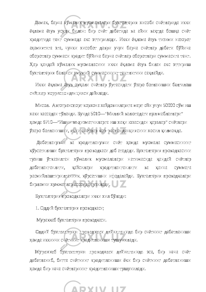 Демак, барча хўжалик муомалалари бухгалтерия хисоби счётларида икки ёқлама ёзув усули билан: бир счёт дебетида ва айни вақтда бошқа счёт кредитида тенг суммада акс эттирилади. Икки ёқлама ёзув тизими назорат аҳамиятига эга, чунки хисобот даври учун барча счётлар дебети бўйи ча оборотлар суммаси кредит бўйича барча счётлар оборотлари суммасига тенг. Ҳар қандай хўжа лик муомаласини икки ёқлама ёзув билан акс этти риш бухгалтерия баланси умумий суммасининг тенг лигини сақлайди. Икки ёқлама ёзув орқали счётлар ўртасидаги ўзаро боғланишни белгилаш счётлар корреспон денцияси дейилади. Мисол. Автотранспорт корхона хайдовчиларига март ойи учун 50000 сўм иш хаки кассадан тўланди. Бунда 5010—&#34;Миллий валютадаги пул маблағлари&#34; ҳамда 6710—&#34;Ишчи ва хизматчиларга иш хақи юзасидан қарзлар&#34; счётлари ўзаро боғланишни, яъни счётлар кор- респонденциясини хосил қилмокда. Дебетланувчи ва кредитланувчи счёт ҳамда муомала суммасининг кўрсатилиши бухгалтерия про водкаси деб атадади. Бухгалтерия проводкасини тузиш ўтказилган хўжалик муомалалари натижасида қандай счётлар дебетланганлиги, қайсилари кредитлан ганлиги ва қанча суммага расмийлаштирилганини кўрсатишни ифодалайди. Бухгалтерия проводкалари бир ламчи хужжатлар асосида тузилади. Бухгалтерия проводкалари икки хил бўлади: 1. Оддий бухгалтерия проводкаси; Мураккаб бухгалтери я проводкаси. Оддий бухгалтерия проводкаси дейилганида бир счётнинг дебетланиши ҳамда иккинчи счёт нинг кредитланиши тушунилади. Мураккаб бухгалтерия проводкаси дейилганида эса, бир неча счёт дебетланиб, битта счёт нинг кредитланиши ёки бир счётнинг дебетла ниши ҳамда бир неча счётларнинг кредитлани ши тушунилади. 