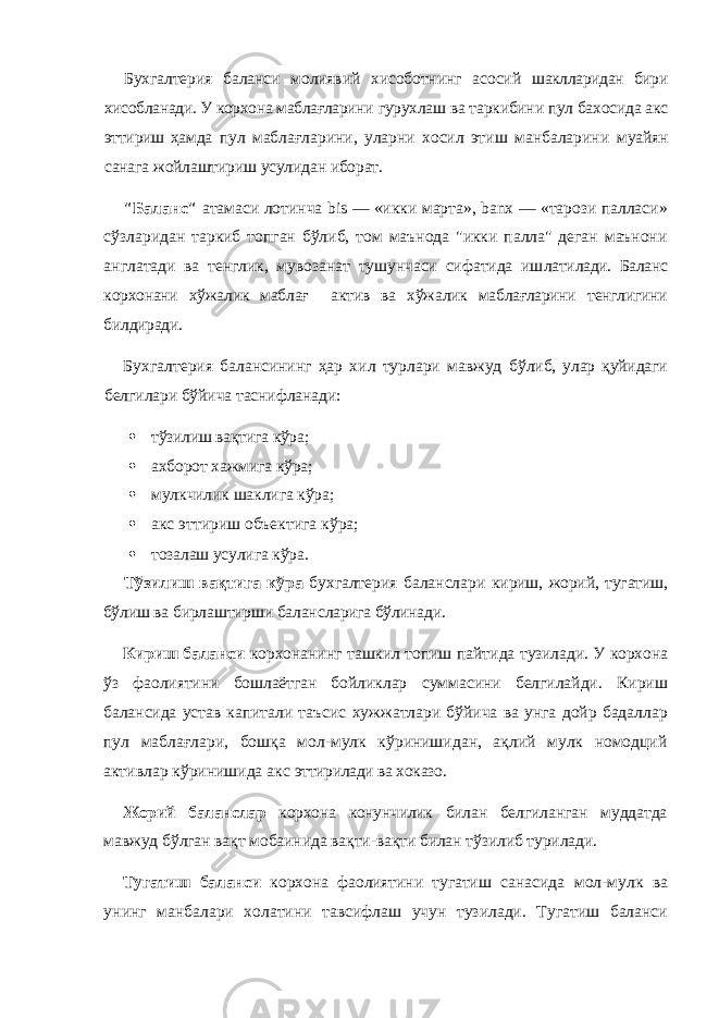 Бухгалтерия баланси молиявий хисоботнинг асосий шаклларидан бири хисобланади. У корхона маблағларини гурухлаш ва таркибини пул бахосида акс эттириш ҳамда пул маблағларини, уларни хосил этиш манбаларини муайян санага жойлаштириш усулидан иборат. &#34;Баланс&#34; атамаси лотинча bis — «икки марта», banx — «тарози палласи» сўзларидан таркиб топган бўлиб, том маънода &#34;икки палла&#34; деган маънони анг латади ва тенглик, мувозанат тушунчаси сифатида иш латилади. Баланс корхонани хўжалик маблағ актив ва хўжалик маблағларини тенглигини билдиради. Бухгалтерия балансининг ҳар хил турлари мавжуд бўлиб, улар қуйидаги белгилари бўйича таснифланади:  тўзилиш вақтига кўра;  ахборот хажмига кўра;  мулкчилик шаклига кўра;  акс эттириш объектига кўра;  тозалаш усулига кўра. Тўзилиш вақтига кўра бухгалтерия баланслари ки риш, жорий, тугатиш, бўлиш ва бирлаштирши баланс ларига бўлинади. Кириш баланси корхонанинг ташкил топиш пайти да тузилади. У корхона ў з фаолиятини бошлаётган бой ликлар суммасини белгилайди. Кириш балансида устав капитали таъсис хужжатлари бўйича ва унга дойр бадаллар пул маблағлари, бошқа мол-мулк кўринишидан, ақлий мулк номодций активлар кўринишида акс эттирилади ва хоказо. Жорий баланслар корхона конунчилик билан белги ланган муддатда мавжуд бўлган вақт мобаинида вақти-вақти билан тўзилиб турилади. Тугатиш баланси корхона фаолиятини тугатиш са насида мол-мулк ва унинг манбалари холатини тавсифлаш учун тузилади. Тугатиш баланси 