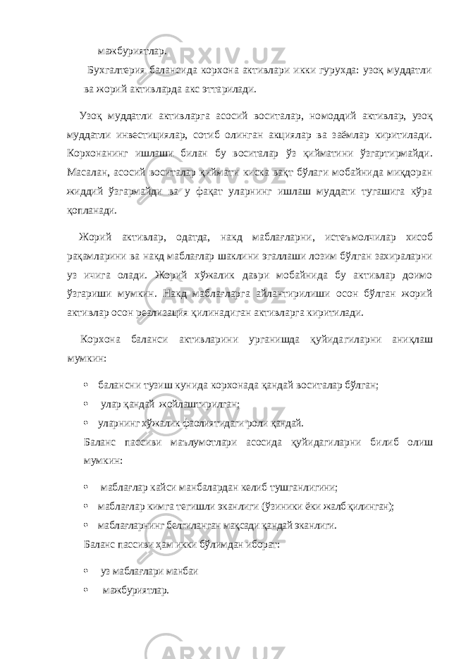 мажбуриятлар. Бухгалтерия балансида корхона активлари икки гурухда: узоқ муддатли ва жорий активларда акс этта рилади. Узоқ муддатли активларга асосий воситалар, но моддий активлар, узоқ муддатли инвестициялар, со тиб олинган акциялар ва заёмлар киритилади. Корхо нанинг ишлаши билан бу воситалар ў з қийматини ўзгар тирмайди. Масалан, асосий воситалар қиймати киска вақт бўлаги мобайнида миқдоран жиддий ўзгармайди ва у фақат уларнинг ишлаш муддати тугашига кўра қопланади. Жорий активлар, одатда, накд маблағларни, истеъ молчилар хисоб рақамларини ва накд маблағлар шакли ни эгаллаши лозим бўлган захираларни уз ичига олади. Жорий хўжалик даври мобайнида бу активлар доимо ўзгариши мумкин. Накд маблағларга айлантирилиши осон бўлган жорий активлар осон реализация қилинади ган активларга киритилади. Корхона баланси активларини урганишда қуйида гиларни аниқлаш мумкин:  балансни тузиш кунида корхонада қандай воси талар бўлган;  улар қандай жойлаштирилган;  уларнинг хўжалик фаолиятидаги роли қандай. Баланс пассиви маълумотлари асосида қуйидаги ларни билиб олиш мумкин:  маблағлар кайси манбалардан келиб тушганли гини;  маблағлар кимга тегишли эканлиги (ўзиники ёки жалб қилинган);  маблағларнинг белгиланган мақсади қандай экан лиги. Баланс пассиви ҳам икки бўлимдан иборат:  уз маблағлари манбаи  мажбуриятлар. 