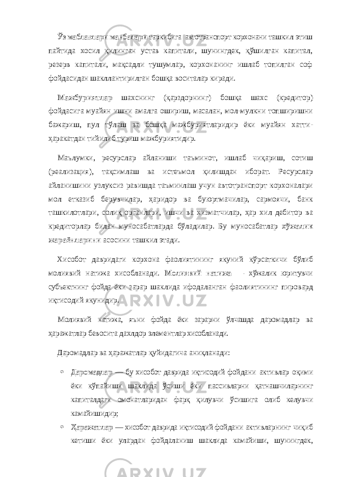 Ўз маблағлари манбалари таркибига автотранспорт корхонани таш кил этиш пайтида хосил қилинган устав капитали, шу нингдек, қўшилган капитал, резерв капитали, мақсадли тушумлар, корхонанинг ишлаб топилган соф фой дасидан шакллантирилган бошқа воситалар киради. Мажбуриятлар шахснинг (қарздорнинг) бошқа шахс (кредитор) фойдасига муайян ишни амалга ошириш, масалан, мол-мулкни топширишни бажариш, пул тўлаш ва бошқа мажбуриятларидир ёки муайян хатти- ҳаракатдан тийилиб туриш мажбуриятидир. Маълумки, ресурслар айланиши таъминот, ишлаб чиқариш, сотиш (реализация), тақсимлаш ва истеъмол қилишдан иборат. Ресурслар айланишини узлуксиз равишда таъминлаш учун автотранспорт корхоналари мол етказиб берувчилар, ҳаридор ва буюртмачилар, сармоячи, банк ташкилотлари, солиқ органлари, ишчи ва хизматчилар, ҳар хил дебитор ва кредиторлар билан муносабатларда бўладилар. Бу муносабатлар хўжалик жараёнларини асосини ташкил этади. Хисобот давридаги корхона фаолиятининг якуний кўрсаткичи бўлиб молиявий натижа хисобланади. Мо лиявий натижа — хўжалик юритувчи субъектнинг фойда ёки зарар шаклида ифодаланган фаолиятининг пиро вард иқтисодий якунидир. Молиявий натижа, яъни фойда ёки зарарни ўлчашда даромадлар ва ҳаражатлар бевосита дахлдор элементл ар хисобланади. Даромадлар ва ҳаражатлар қуйидагича аниқланади:  Даромадлар — бу хисобот даврида иқтисодий фой дани активлар оқими ёки кўпайиши шаклида ўсиши ёки пассивларни қатнашчиларнинг капиталдаги омонатларидан фарқ қилувчи ўсишига олиб келувчи камайишидир;  Ҳаражатлар — хисобот даврида иқтисодий фой дани активларнинг чиқиб кетиши ёки улардан фойдала ниш шаклида камайиши, шунингдек, 