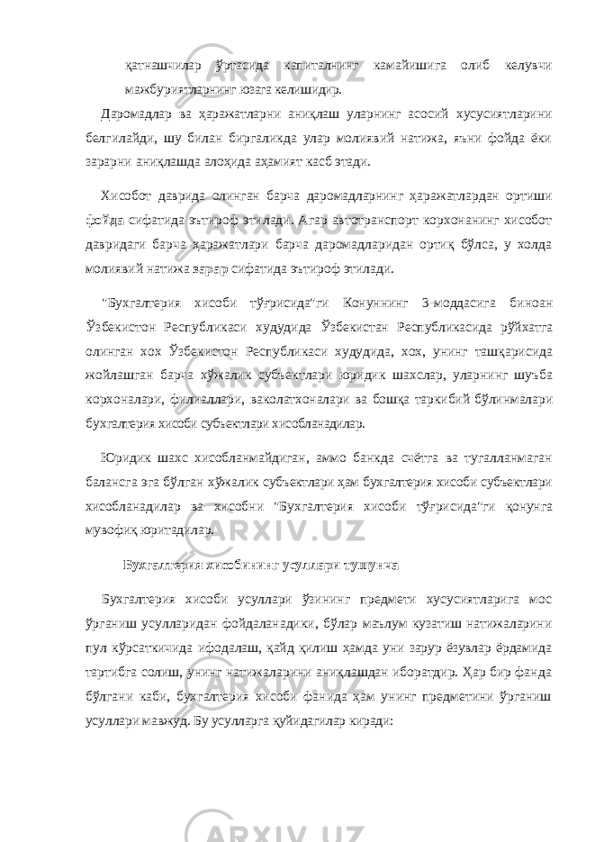 қатнашчилар ўрта сида капиталнинг камайишига олиб келувчи мажбури ятларнинг юзага келишидир. Даромадлар ва ҳаражатларни аниқлаш уларнинг асо сий хусусиятларини белгилайди, шу билан биргаликда улар молиявий натижа, яъни фойда ёки зарарни аниқ лашда алоҳида аҳамият касб этади. Хисобот даврида олинган барча даромадларнинг ҳар ажатлардан ортиши фойда сифатида эътироф этилади. Агар автотранспорт корхонанинг хисобот давридаги барча ҳаражатлари барча даромадларидан ортиқ бўлса, у холда молиявий натижа зарар сифатида эътироф этилади. &#34;Бухгалтерия хисоби тўғрисида&#34;ги Конуннинг 3- моддасига биноан Ўзбекистон Республикаси худудида Ўзбекистан Республикасида рўйхатга олинган хох Ўз бекистон Республикаси худудида, хох, унинг ташқари сида жойлашган барча хўжалик субъектлари юридик шахслар, уларнинг шуъба корхоналари, филиаллари, ваколатхоналари ва бошқа таркибий бўлинмалари бух галтерия хисоби субъектлари хисобланадилар. Юридик шахс хисобланмайдиган, аммо банкда счётга ва тугалланмаган балансга эга бўлган хўжалик субъектлари ҳам бухгалтерия хисоби субъектлари хисоб ланадилар ва хисобни &#34;Бухгалтерия хисоби тўғриси да&#34;ги қонунга мувофиқ юритадилар. Бухгалтерия хисобининг усуллари тушунча Бухгалтерия хисоби усуллари ўзининг предмети хусусиятларига мос ўрганиш усулларидан фойдаланадики, бўлар маълум кузатиш натижаларини пул кўрсаткичида ифо далаш, қайд қилиш ҳамда уни зарур ёзувлар ёрдами да тартибга солиш, унинг натижаларини аниқлашдан иборатдир. Ҳар бир фанда бўлгани каби, бухгалтерия хисоби фанида ҳам унинг предметини ўрганиш усул лари мавжуд. Бу усулларга қуйидагилар киради: 