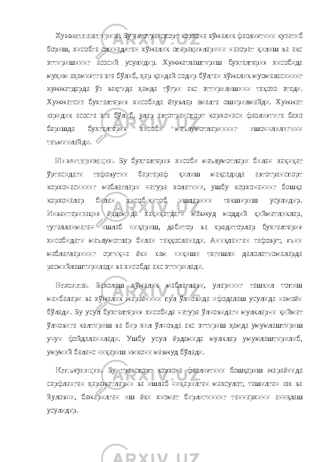 Хужжатлаштириш . Бу автотранспорт корхона хўжалик фаолиятини кузатиб бориш, хисобга олинадиган хўжалик операция ларини назорат қилиш ва акс эттиришнинг асосий усулидир. Хужжатлаштириш бухгалтерия хисобида муҳим аҳамиятга эга бўлиб, ҳар қандай содир бўлган хўжалик муомаласининг хужжатдарда ўз вақтида ҳамда тўғри акс эттирилишини тақозо этади. Хужжатсиз бух галтерия хисобида ёзувлар амалга оширилмайди. Хуж жат юридик асосга эга бўлиб, улар автотранспорт корхонаси фаолияти га бахо беришда бухгалтерия хисоби маълумотлари нинг ишончлилигини таъминлайди. Инвентаризация. Бу бухгалтерия хисоби маълумот лари билан хақиқат ўртасидаги тафовутни бартараф қилиш мақсадида автотранспорт корхонасининг маблағлари натура холати ни, ушбу корхонанинг бошқа корхоналар билан хисоб- китоб ишларини текшириш усулидир. Инвентаризация ёрдамида хақиқатдаги мавжуд моддий қийматликлар, тугалланмаган ишлаб чиқариш, дебитор ва кредиторлар бухгалтерия хисобидаги маълумотлар билан таққосланади. Аниқланган тафовут, яъни маблағларнинг ортиқча ёки кам чиқиши тегишли далолатномаларда расмийлаштирилади ва хисобда акс эттирилади. Бахолаш. Бахолаш хўжалик маблағлари, уларнинг ташкил топиш манбалари ва хўжалик жараёнини пул ўлчовида ифодалаш усулида намоён бўлади. Бу усул бухгалтерия хисобида натура ўлчовидаги мулкларни қиймат ўлчовига келтириш ва бир хил ўлчовда акс эттириш ҳамда умумлаштириш учун фойдаланилади. Ушбу усул ёрдамида мулклар умумлаштирилиб, уму мий баланс чиқариш имкони мавжуд бўлади. Калькуляция. Бу транспорт корхона фаолиятини бошқариш жа раёнида сарфланган ҳаражатларни ва ишлаб чиқарилган махсулот, ташилган юк ва йуловчи, бажарилган иш ёки хизмат бирлигининг таннархини аниқлаш усулидир. 