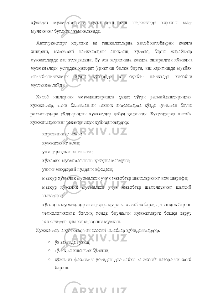 хўжалик муомалаларини хужжатлаш тириш натижасида корхона мол- мулкининг бутлиги таъ минланади.Автотранспорт корхона ва ташкилотларда хисоб-китобларни амалга ошириш, молиявий натижаларни аниқлаш, хуллас, барча жараёнлар хужжатларда акс эттирилади. Бу эса кор хонада амалга оширилган хўжалик муомалалари ус тидан назорат ўрнатиш билан бирга, иш юритишда муайян тартиб-интизомни йўлга қўйилади ва оқибат натижада хисобни мустахкамлайди. Хисоб ишларини умумлаштиришга фақат тўғри рас мийлаштирилган хужжатлар, яъни белгиланган техник андозаларда кўзда тутилган барча реквизитлари тўлди рилган хужжатлар қабул қилинади. Бухгалтерия хисоби хужжатларининг реквизитлари қуйидагилардир: — корхонанинг номи; — хужжатнинг номи; — унинг рақами ва санаси; — хўжалик муомаласининг қисқача мазмуни; — унинг миқдорий пулдаги ифодаси; — мазкур хўжалик муомаласи учун жавобгар шахсларнинг исм-шарифи; — мазкур хўжалик муомаласи учун жавобгар шахс ларнинг шахсий имзолари; — хўжалик муомалаларининг ҳарактери ва хисоб ах боротига ишлов бериш технологиясига боғлиқ холда бирламчи хужжатларга бошқа зарур реквизитлар ҳам киритилиши мумкин. Хужжатларга қўйиладиган асосий талаблар қуйида гилардир:  ўз вақтида тузиш;  тўлиқ ва ишончли бўлиши;  хўжалик фаолияти устидан дастлабки ва жорий назоратни олиб бориш. 