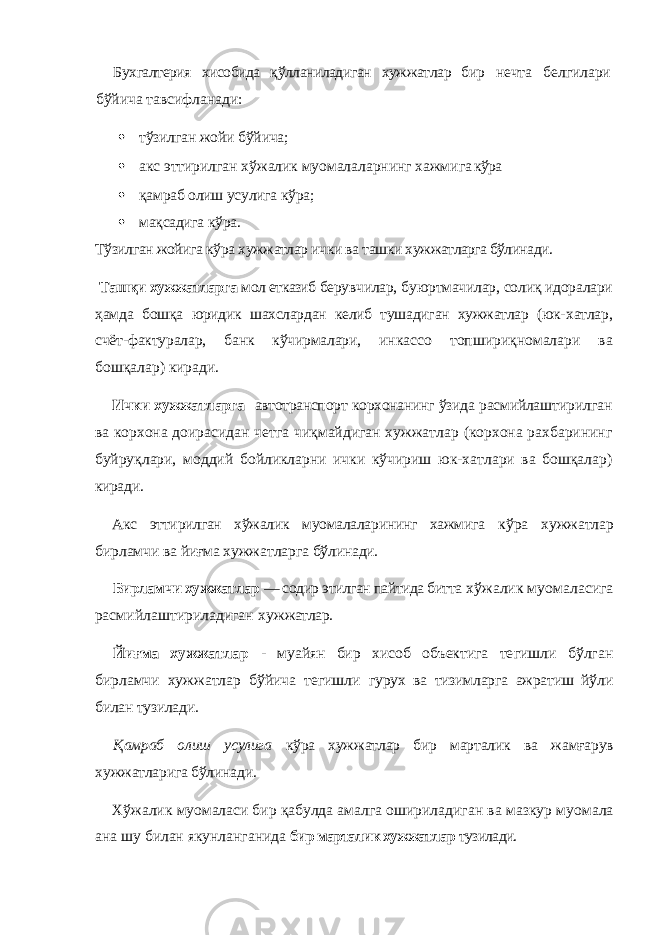 Бухгалтерия хисобида қўлланиладиган хужжатлар бир нечта белгилари бўйича тавсифланади:  тўзилган жойи бўйича;  акс эттирилган хўжалик муомалаларнинг хажмиг а кўра  қамраб олиш усулига кўра;  мақсадига кўра. Тўзилган жойига кўра хужжатлар ички ва ташки хуж жатларга бўлинади. Ташқи хужжатларга мол етказиб бе рувчилар, буюртмачилар, солиқ идоралари ҳамда бош қа юридик шахслардан келиб тушадиган хужжатлар (юк- хатлар, счёт-фактуралар, банк кўчирмалари, ин кассо топшириқномалари ва бошқалар) киради. Ички хужжатларга автотранспорт корхонанинг ўзида расмийлаш тирилган ва корхона доирасидан четга чиқмайдиган хужжатлар (корхона рахбарининг буйруқлари, моддий бойликларни ички кўчириш юк-хатлари ва бошқалар) киради. Акс эттирилган хўжалик муомалаларининг хажмига кўра хужжатлар бирламчи ва йиғма хужжатларга бўли нади. Бирламчи хужжатлар — содир этилган пайтида битта хўжалик муомаласига расмийлаштириладиган хуж жатлар. Йиғма хужжатлар - муайян бир хисоб объектига те гишли бўлган бирламчи хужжатлар бўйича тегишли гурух ва тизимларга ажратиш йўли билан тузилади. Қ амраб олиш усулига кўра хужжатлар бир марталик ва жамғарув хужжатларига бўлинади. Хўжалик муомаласи бир қабулда амалга оширила диган ва мазкур муомала ана шу билан якунланганида бир марталик хужжатлар тузилади. 