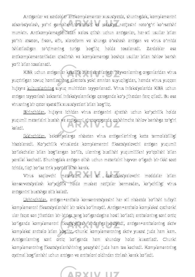 Antigenlar va zardoblar antikomplementar xususiyatda, shuningdek, komplementni adsorbsiyalash, ya’ni gemolizni to’xtatishi va reaksiya natijasini noto’g’ri ko’rsatishi mumkin. Antikomplementarlikdan xalos qilish uchun antigenlar, har-xil usullar bilan ya’ni: atseton, freon, efir, xloroform va shunga o’xshash antigen va virus o’rnida ishlatiladigan to’qimaning turiga bog’liq holda tozalanadi. Zardoblar esa antikomplementarlikdan qizdirish va komplementga boshqa usullar bilan ishlov berish yo’li bilan tozalanadi. KBR uchun antigenlar kasallik bilan zararlangan hayvonlarning organlaridan virus yuqtirilgan tovuq homilasining allantois yoki amnion suyuqligidan, hamda virus yuqqan hujayra kulturalarining suyuq muhitidan tayyorlanadi. Virus infeksiyalarida KBR uchun antigen tayyorlash bakterial infeksiyalarnikiga qaraganda ko’p jihatdan farq qiladi. Bu esa virusning bir qator spetsifik xususiyatlari bilan bog’liq. Birinchidan , hujayra ichidan virus antigenini ajratish uchun ko’pchilik holda yuqumli materialni buzish va antigenni ajratayotganda qo’shimcha ishlov berishga to’g’ri keladi. Ikkinchidan , bakteriyalarga nisbatan virus antigenlarining katta termolabilligi hisoblanadi. Ko’pchilik viruslarda komplementni fiksatsiyalovchi antigen yuqumli bo’lakchalar bilan bog’langan bo’lib, ularning buzilishi yuqumlilikni yo’qolishi bilan parallel kechadi. Shuningdek antigen olish uchun materialni hayvon o’lgach bir-ikki soat ichida, iloji bo’lsa tirik paytida olish kerak. Virus saqlovchi materialni har xil dezinfeksiyalovchi moddalar bilan konservatsiyalash ko’pchilik holda musbat natijalar bermasdan, ko’pchiligi virus antigenini buzishga olib keladi. Uchinchidan , antigen+antitelo konsentratsiyasini har xil nisbatda bo’lishi tufayli komplementni fiksatsiyalanishi bir tekis bo’lmaydi. Antigen+antitelo kompleksi qachonki ular faqat son jihatidan bir-biriga teng bo’lgandagina hosil bo’ladi; antiteloning soni ortiq bo’lganda komplementni fiksatsiyalash birdaniga pasayadi, antigen+antiteloning aktiv kompleksi antitelo bilan bog’liq, chunki komplementning aktiv yuzasi juda ham kam. Antigenlarning soni ortiq bo’lganda ham shunday holat kuzatiladi. Chunki komplementning fiksatsiyalanishining pasayishi juda ham tez kechadi. Komplementning optimal bog’lanishi uchun antigen va antiteloni oldindan titrlash kerak bo’ladi. 