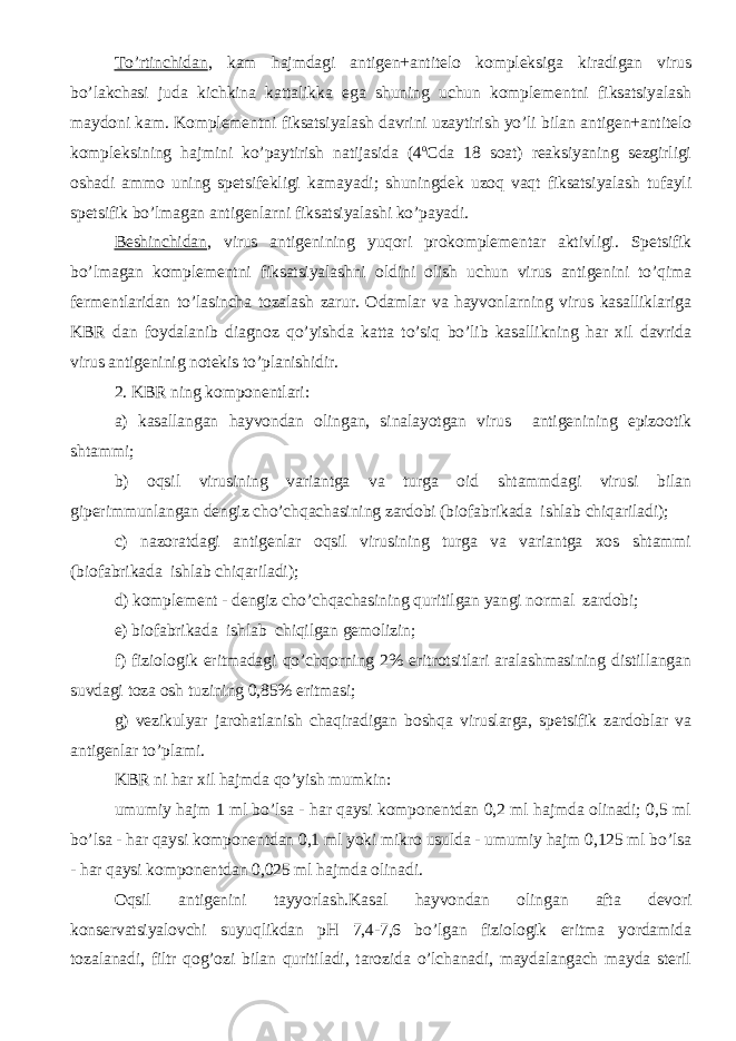 To’rtinchidan , kam hajmdagi antigen+antitelo kompleksiga kiradigan virus bo’lakchasi juda kichkina kattalikka ega shuning uchun komplementni fiksatsiyalash maydoni kam. Komplementni fiksatsiyalash davrini uzaytirish yo’li bilan antigen+antitelo kompleksining hajmini ko’paytirish natijasida (4 o Cda 18 soat) reaksiyaning sezgirligi oshadi ammo uning spetsifekligi kamayadi; shuningdek uzoq vaqt fiksatsiyalash tufayli spetsifik bo’lmagan antigenlarni fiksatsiyalashi ko’payadi. Beshinchidan , virus antigenining yuqori prokomplementar aktivligi. Spetsifik bo’lmagan komplementni fiksatsiyalashni oldini olish uchun virus antigenini to’qima fermentlaridan to’lasincha tozalash zarur. Odamlar va hayvonlarning virus kasalliklariga KBR dan foydalanib diagnoz qo’yishda katta to’siq bo’lib kasallikning har xil davrida virus antigeninig notekis to’planishidir. 2. KBR ning komponentlari: a) kasallangan hayvondan olingan, sinalayotgan virus antigenining epizootik shtammi; b) oqsil virusining variantga va turga oid shtammdagi virusi bilan giperimmunlangan dengiz cho’chqachasining zardobi (biofabrikada ishlab chiqariladi); c) nazoratdagi antigenlar oqsil virusining turga va variantga xos shtammi (biofabrikada ishlab chiqariladi); d) komplement - dengiz cho’chqachasining quritilgan yangi normal zardobi; e) biofabrikada ishlab chiqilgan gemolizin; f) fiziologik eritmadagi qo’chqorning 2% eritrotsitlari aralashmasining distillangan suvdagi toza osh tuzining 0,85% eritmasi; g) vezikulyar jarohatlanish chaqiradigan boshqa viruslarga, spetsifik zardoblar va antigenlar to’plami. KBR ni har xil hajmda qo’yish mumkin: umumiy hajm 1 ml bo’lsa - har qaysi komponentdan 0,2 ml hajmda olinadi; 0,5 ml bo’lsa - har qaysi komponentdan 0,1 ml yoki mikro usulda - umumiy hajm 0,125 ml bo’lsa - har qaysi komponentdan 0,025 ml hajmda olinadi. Oqsil antigenini tayyorlash.Ka sal hayvondan olingan afta devori konservatsiyalovchi suyuqlikdan pH 7,4-7,6 bo’lgan fiziologik eritma yordamida tozalanadi, filtr qog’ozi bilan quritiladi, tarozida o’lchanadi, maydalangach mayda steril 