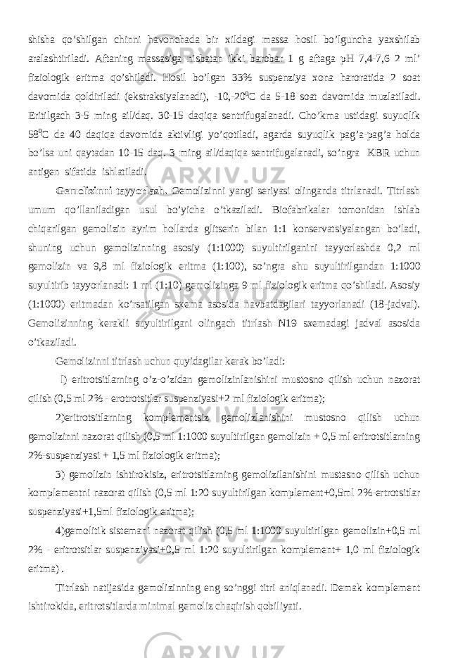 shisha qo’shilgan chinni havonchada bir xildagi massa hosil bo’lguncha yaxshilab aralashtiriladi. Aftaning massasiga nisbatan ikki barobar 1 g aftaga pH 7,4-7,6 2 ml’ fiziologik eritma qo’shiladi. Hosil bo’lgan 33% suspenziya xona haroratida 2 soat davomida qoldiriladi (ekstraksiyalanadi), -10,-20 0 C da 5-18 soat davomida muzlatiladi. Eritilgach 3-5 ming ail/daq. 30-15 daqiqa sentrifugalanadi. Cho’kma ustidagi suyuqlik 58 0 C da 40 daqiqa davomida aktivligi yo’qotiladi, agarda suyuqlik pag’a-pag’a holda bo’lsa uni qaytadan 10-15 daq. 3 ming ail/daqiqa sentrifugalanadi, so’ngra KBR uchun antigen sifatida ishlatiladi. Gemolizinni tayyorlash. Gemolizinni yangi seriyasi olinganda titrlanadi. Titrlash umum qo’llaniladigan usul bo’yicha o’tkaziladi. Biofabrikalar tomonidan ishlab chiqarilgan gemolizin ayrim hollarda glitserin bilan 1:1 konservatsiyalangan bo’ladi, shuning uchun gemolizinning asosiy (1:1000) suyultirilganini tayyorlashda 0,2 ml gemolizin va 9,8 ml fiziologik eritma (1:100), so’ngra shu suyultirilgandan 1:1000 suyultirib tayyorlanadi: 1 ml (1:10) gemolizinga 9 ml fiziologik eritma qo’shiladi. Asosiy (1:1000) eritmadan ko’rsatilgan sxema asosida navbatdagilari tayyorlanadi (18-jadval). Gemolizinning kerakli suyultirilgani olingach titrlash N19 sxemadagi jadval asosida o’tkaziladi. Gemolizinni titrlash uchun quyidagilar kerak bo’ladi: l) eritrotsitlarning o’z-o’zidan gemolizinlanishini mustosno qilish uchun nazorat qilish (0,5 ml 2% - erotrotsitlar suspenziyasi+2 ml fiziologik eritma); 2)eritrotsitlarning komplementsiz gemolizlanishini mustosno qilish uchun gemolizinni nazorat qilish (0,5 ml 1:1000 suyultirilgan gemolizin + 0,5 ml eritrotsitlarning 2%-suspenziyasi + 1,5 ml fiziologik eritma); 3) gemolizin ishtirokisiz, eritrotsitlarning gemolizilanishini mustasno qilish uchun komplementni nazorat qilish (0,5 ml 1:20 suyultirilgan komplement+0,5ml 2%-ertrotsitlar suspenziyasi+1,5ml fiziologik eritma); 4)gemolitik sistemani nazorat qilish (0,5 ml 1:1000 suyultirilgan gemolizin+0,5 ml 2% - eritrotsitlar suspenziyasi+0,5 ml 1:20 suyultirilgan komplement+ 1,0 ml fiziologik eritma) . Titrlash natijasida gemolizinning eng so’nggi titri aniqlanadi. Demak komplement ishtirokida, eritrotsitlarda minimal gemoliz chaqirish qobiliyati. 