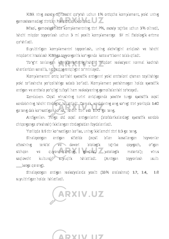 KBR ning asosiy tajribasini qo’yish uchun 1% ortiqcha komplement, yoki uning gemosistemadagi titridan 2 shartli birlik olinadi. Misol, gemosistemada komplementning titri 2%, asosiy tajriba uchun 3% olinadi, ishchi miqdor tayyorlash uchun 3 ml yaxlit komplementga 97 ml fiziologik eritma qo’shiladi. Suyultirilgan komplementni tayyorlash, uning aktivligini aniqlash va ishchi miqdorini hisoblash KBRga tayyorgarlik ko’rganda katta e’tiborni talab qiladi. To’g’ri tanlangan komplementning ishchi miqdori reaksiyani normal kechish shartlaridan sanalib, natijaning aniqligini ta’minlaydi. Komplementni ortiq bo’lishi spetsifik antigenni yoki antiteloni qisman topilishiga yoki to’lasincha yo’qolishiga sabab bo’ladi. Komplement yetishmagan holda spetsifik antigen va antitelo yo’qligi tufayli ham reaksiyaning gemolizlanishi to’xtaydi. Zardobar. Oqsil virusining turini aniqlaganda pozitiv turga spetsifik oqsil zardobining ishchi titrdagisi ishlatiladi. Demak, zardobning eng so’ngi titri yorliqda 1:40 ga teng deb ko’rsatilgan bo’lsa, ishchi titri esa 1:20 ga teng. Antigenlar. Turga oid oqsil antigenlarini (biofabrikalardagi spetsifik zardob chiqarganga o’xshash) ikkilangan titrdagisidan foydalaniladi. Yorliqda 1:6 titr ko’rsatilgan bo’lsa, uning ikkilamchi titri 1:3 ga teng. Sinalayotgan antigen sifatida (oqsil bilan kasallangan hayvonlar aftasining tarkibi va devori biologik tajriba qoygach, o’lgan sichqon va quyonchalarning gavdasi, patologik material); virus saqlovchi kultural suyuqlik ishlatiladi. (Antigen tayyorlash usuli: ___ betga qarang). Sinalayotgan antigen reaksiyalarda yaxlit (33% aralashma) 1:2, 1:4, 1:8 suyultirilgan holda ishlatiladi. 