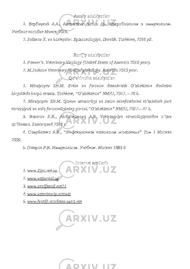 Asosiy adabiyotlar 1. Вербицкий А.А., Алешкевич В.Н и др. Микробиология и иммунология. Учебное пособие Минск-2019. 2. Salimov X. va boshqalar. Epizootologiya. Darslik. Toshkent, 2016 yil . Xorijiy adabiyotlar 1. Fenner’s. Veterinary Virology (United States of America 2016 year). 2. M.Jackson Veterinary clinical pathology. America 2010 year. Qo’shimcha adabiyotlar 1. Mirziyoyev SH.M. Erkin va farovon demokratik O’zbekiston davlatini birgalikda barpo etamiz. Toshkent, “O’zbekiston” NMIU, 2017. – 29 b. 2. Mirziyoyev SH.M. Qonun ustuvorligi va inson manfaatlarini ta’minlash yurt taraqqiyoti va xalq farovonligining garovi.“O’zbekiston” NMIU, 2017.– 47 b. 3. Bazarov X.K., Abdulakimova A.B. Veterinariya virusologiyasidan o ’ quv qo ’ llanma. Samarqand 2016 y. 4. Самуйленко А.Я., “Инфекционная патология животных” Том 1 Москва 2009. 5. Петров Р.В. Иммунология. Учебник. Москва 1983 й Internet saytlari : 1 . www.Ziyo.net.uz . 2. www.vetjurnal.uz 3. www.sea@mail.net21 4. www.veterinariy.actavis 5. www. fvat@.academy.uzsci.net 