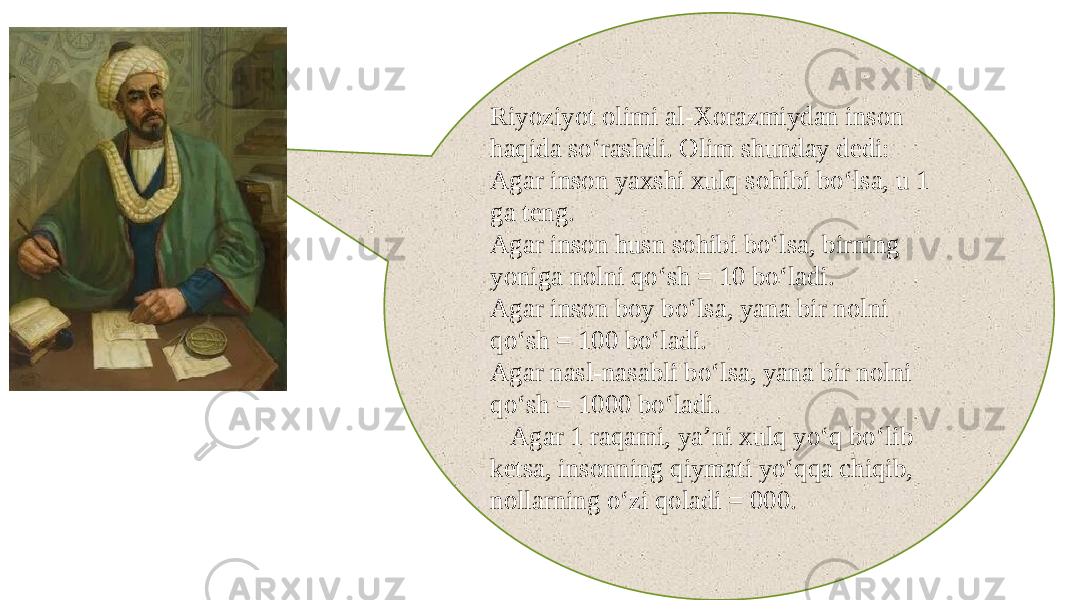 Riyoziyot olimi al-Xorazmiydan inson haqida so‘rashdi. Olim shunday dedi: Agar inson yaxshi xulq sohibi bo‘lsa, u 1 ga teng. Agar inson husn sohibi bo‘lsa, birning yoniga nolni qo‘sh = 10 bo‘ladi. Agar inson boy bo‘lsa, yana bir nolni qo‘sh = 100 bo‘ladi. Agar nasl-nasabli bo‘lsa, yana bir nolni qo‘sh = 1000 bo‘ladi. Agar 1 raqami, ya’ni xulq yo‘q bo‘lib ketsa, insonning qiymati yo‘qqa chiqib, nollarning o‘zi qoladi = 000. 