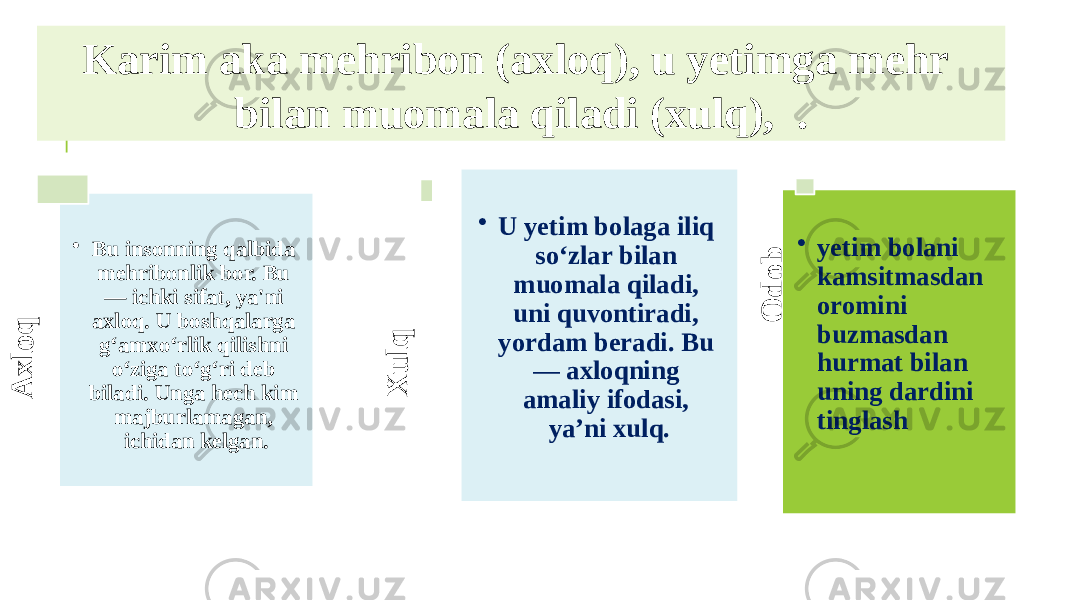 Axloq XulqKarim aka mehribon (axloq), u yetimga mehr bilan muomala qiladi (xulq), .A x lo q • Bu insonning qalbida mehribonlik bor. Bu — ichki sifat, ya&#39;ni axloq. U boshqalarga g‘amxo‘rlik qilishni o‘ziga to‘g‘ri deb biladi. Unga hech kim majburlamagan, ichidan kelgan. X u lq • U yetim bolaga iliq so‘zlar bilan muomala qiladi, uni quvontiradi, yordam beradi. Bu — axloqning amaliy ifodasi, ya’ni xulq. O d o b • yetim bolani kamsitmasdan oromini buzmasdan hurmat bilan uning dardini tinglash 