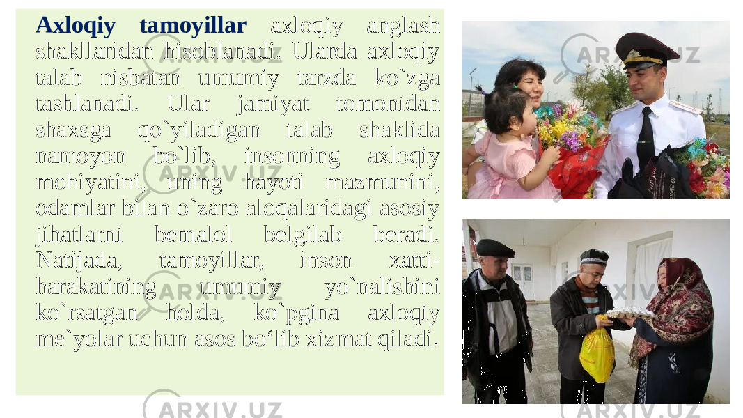 Аxloqiy tamoyillar axloqiy anglash shakllaridan hisoblanadi. Ularda axloqiy talab nisbatan umumiy tarzda ko`zga tashlanadi. Ular jamiyat tomonidan shaxsga qo`yiladigan talab shaklida namoyon bo`lib, insonning axloqiy mohiyatini, uning hayoti mazmunini, odamlar bilan o`zaro aloqalaridagi asosiy jihatlarni bemalol belgilab beradi. Natijada, tamoyillar, inson xatti- harakatining umumiy yo`nalishini ko`rsatgan holda, ko`pgina axloqiy me`yolar uchun asos bo‘lib xizmat qiladi. 