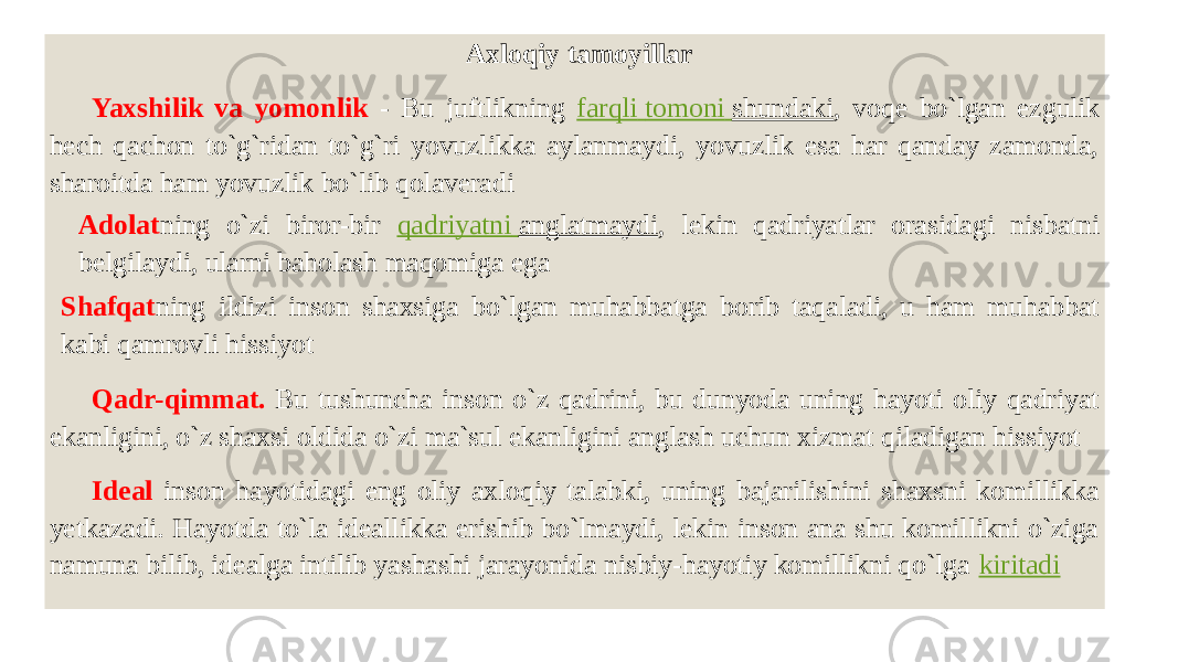  Axloqiy tamoyillar Yaxshilik va yomonlik - Bu juftlikning farqli tomoni shundaki , voqe bo`lgan ezgulik hech qachon to`g`ridan to`g`ri yovuzlikka aylanmaydi, yovuzlik esa har qanday zamonda, sharoitda ham yovuzlik bo`lib qolaveradi Adolat ning o`zi biror-bir qadriyatni anglatmaydi , lekin qadriyatlar orasidagi nisbatni belgilaydi, ularni baholash maqomiga ega Shafqat ning ildizi inson shaxsiga bo`lgan muhabbatga borib taqaladi, u ham muhabbat kabi qamrovli hissiyot Qadr-qimmat. Bu tushuncha inson o`z qadrini, bu dunyoda uning hayoti oliy qadriyat ekanligini, o`z shaxsi oldida o`zi ma`sul ekanligini anglash uchun xizmat qiladigan hissiyot Ideal inson hayotidagi eng oliy axloqiy talabki, uning bajarilishini shaxsni komillikka yetkazadi. Hayotda to`la ideallikka erishib bo`lmaydi, lekin inson ana shu komillikni o`ziga namuna bilib, idealga intilib yashashi jarayonida nisbiy-hayotiy komillikni qo`lga kiritadi 