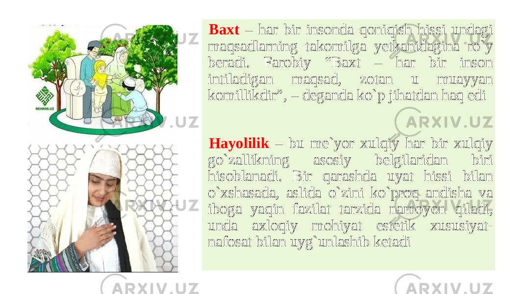  Baxt – har bir insonda qoniqish hissi undagi maqsadlarning takomilga yetkanidagina ro`y beradi. Farobiy “Baxt – har bir inson intiladigan maqsad, zotan u muayyan komillikdir”, – deganda ko`p jihatdan haq edi Hayolilik – bu me`yor xulqiy har bir xulqiy go`zallikning asosiy belgilaridan biri hisoblanadi. Bir qarashda uyat hissi bilan o`xshasada, aslida o`zini ko`proq andisha va iboga yaqin fazilat tarzida namoyon qiladi, unda axloqiy mohiyat estetik xususiyat- nafosat bilan uyg`unlashib ketadi 