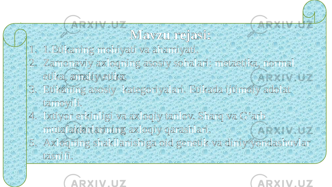 Mavzu rejasi: 1. 1.Etikaning mohiyati va ahamiyati. 2. Zamonaviy axloqning asosiy sohalari: metaetika, normal etika, amaliy etika. 3. Etikaning asosiy kategoriyalari. Etikada ijtimoiy adolat tamoyili. 4. Ixtiyor erkinligi va axloqiy tanlov. Sharq va G‘arb mutafakkirlarining axloqiy qarashlari. 5. Axloqning shakllanishiga oid genetik va diniy yondashuvlar tasnifi. 